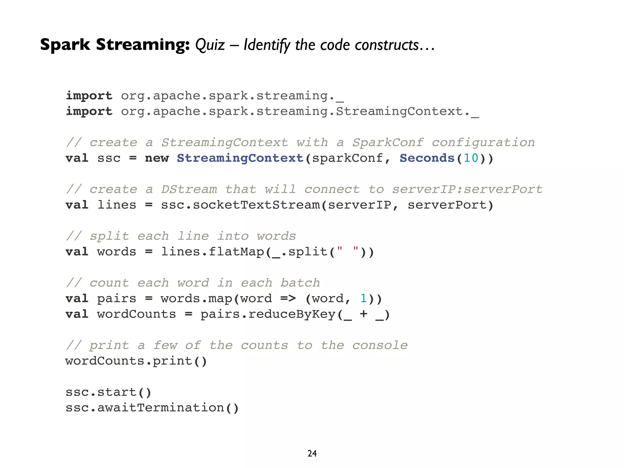 import org.apache.spark.streaming._!
import org.apache.spark.streaming.StreamingContext._!
!
// create a StreamingContext with a SparkConf configuration!
val ssc = new StreamingContext(sparkConf, Seconds(10))!
!
// create a DStream that will connect to serverIP:serverPort!
val lines = ssc.socketTextStream(serverIP, serverPort)!
!
// split each line into words!
val words = lines.flatMap(_.split(" "))!
!
// count each word in each batch!
val pairs = words.map(word => (word, 1))!
val wordCounts = pairs.reduceByKey(_ + _)!
!
// print a few of the counts to the console!
wordCounts.print()!
!
ssc.start()!
ssc.awaitTermination()
Spark Streaming: Quiz – Identify the code constructs…
24
 