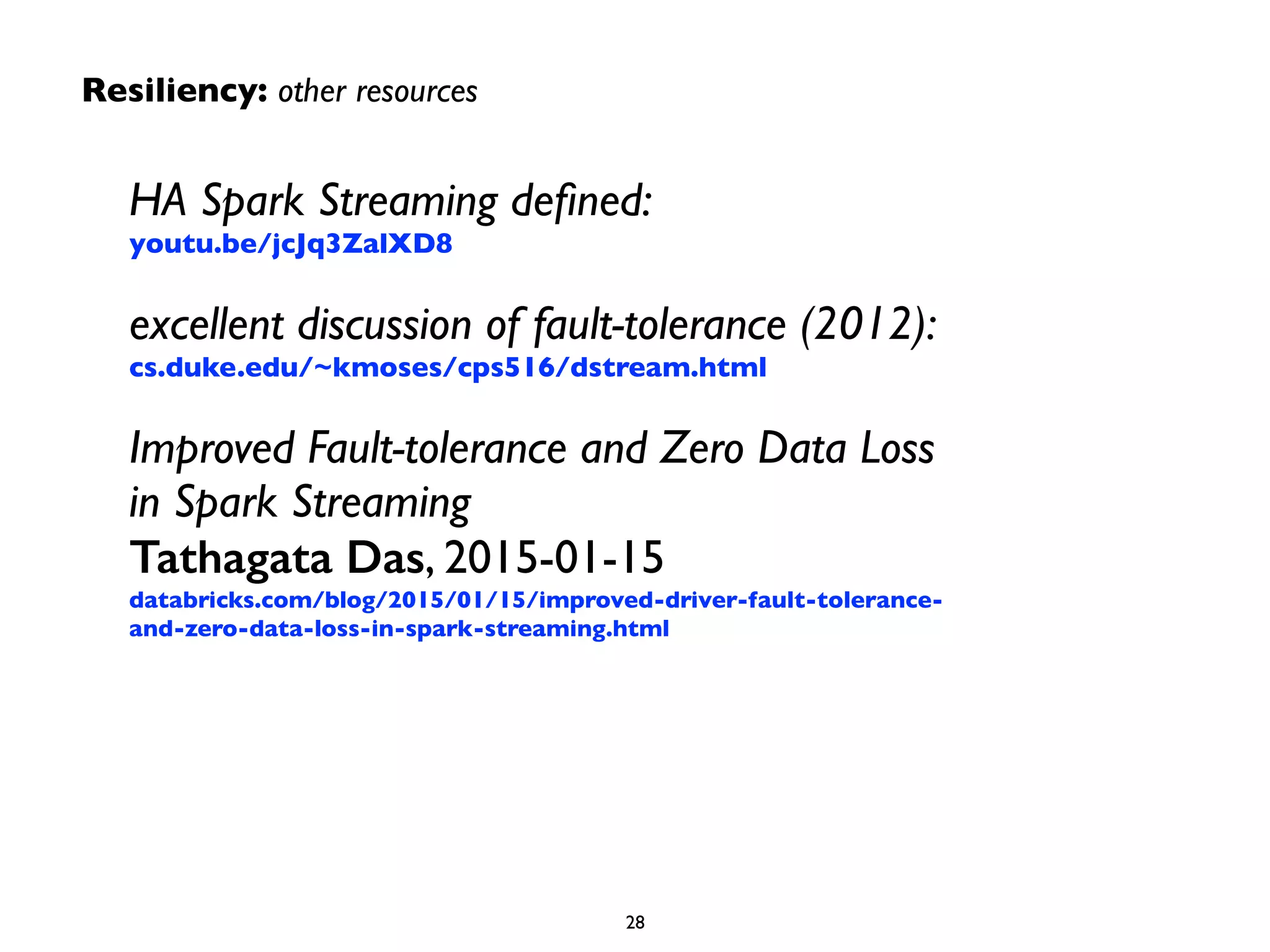 HA Spark Streaming deﬁned: 
youtu.be/jcJq3ZalXD8	

excellent discussion of fault-tolerance (2012): 
cs.duke.edu/~kmoses/cps516/dstream.html	

Improved Fault-tolerance and Zero Data Loss
in Spark Streaming 
Tathagata Das, 2015-01-15 
databricks.com/blog/2015/01/15/improved-driver-fault-tolerance-
and-zero-data-loss-in-spark-streaming.html
28
Resiliency: other resources
 