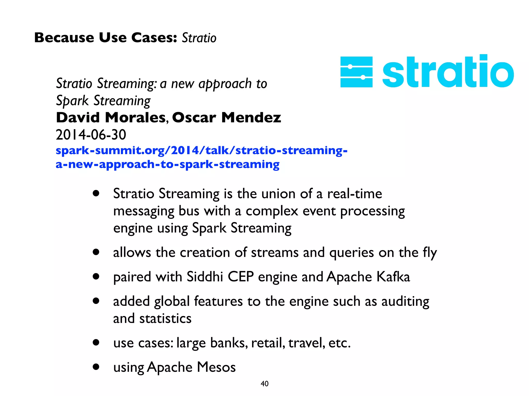Because Use Cases: Stratio
Stratio Streaming: a new approach to  
Spark Streaming	

David Morales, Oscar Mendez	

2014-06-30	

spark-summit.org/2014/talk/stratio-streaming-
a-new-approach-to-spark-streaming
• Stratio Streaming is the union of a real-time
messaging bus with a complex event processing
engine using Spark Streaming	

• allows the creation of streams and queries on the ﬂy	

• paired with Siddhi CEP engine and Apache Kafka	

• added global features to the engine such as auditing
and statistics	

• use cases: large banks, retail, travel, etc.	

• using Apache Mesos
 