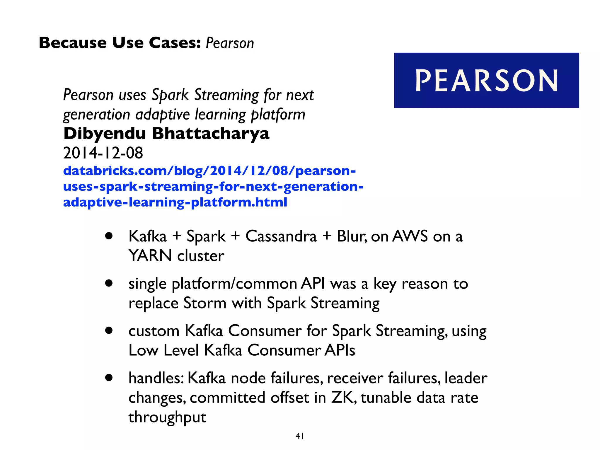 Because Use Cases: Pearson
Pearson uses Spark Streaming for next
generation adaptive learning platform	

Dibyendu Bhattacharya 
2014-12-08	

databricks.com/blog/2014/12/08/pearson-
uses-spark-streaming-for-next-generation-
adaptive-learning-platform.html
• Kafka + Spark + Cassandra + Blur, on AWS on a
YARN cluster	

• single platform/common API was a key reason to
replace Storm with Spark Streaming	

• custom Kafka Consumer for Spark Streaming, using
Low Level Kafka Consumer APIs	

• handles: Kafka node failures, receiver failures, leader
changes, committed offset in ZK, tunable data rate
throughput
 