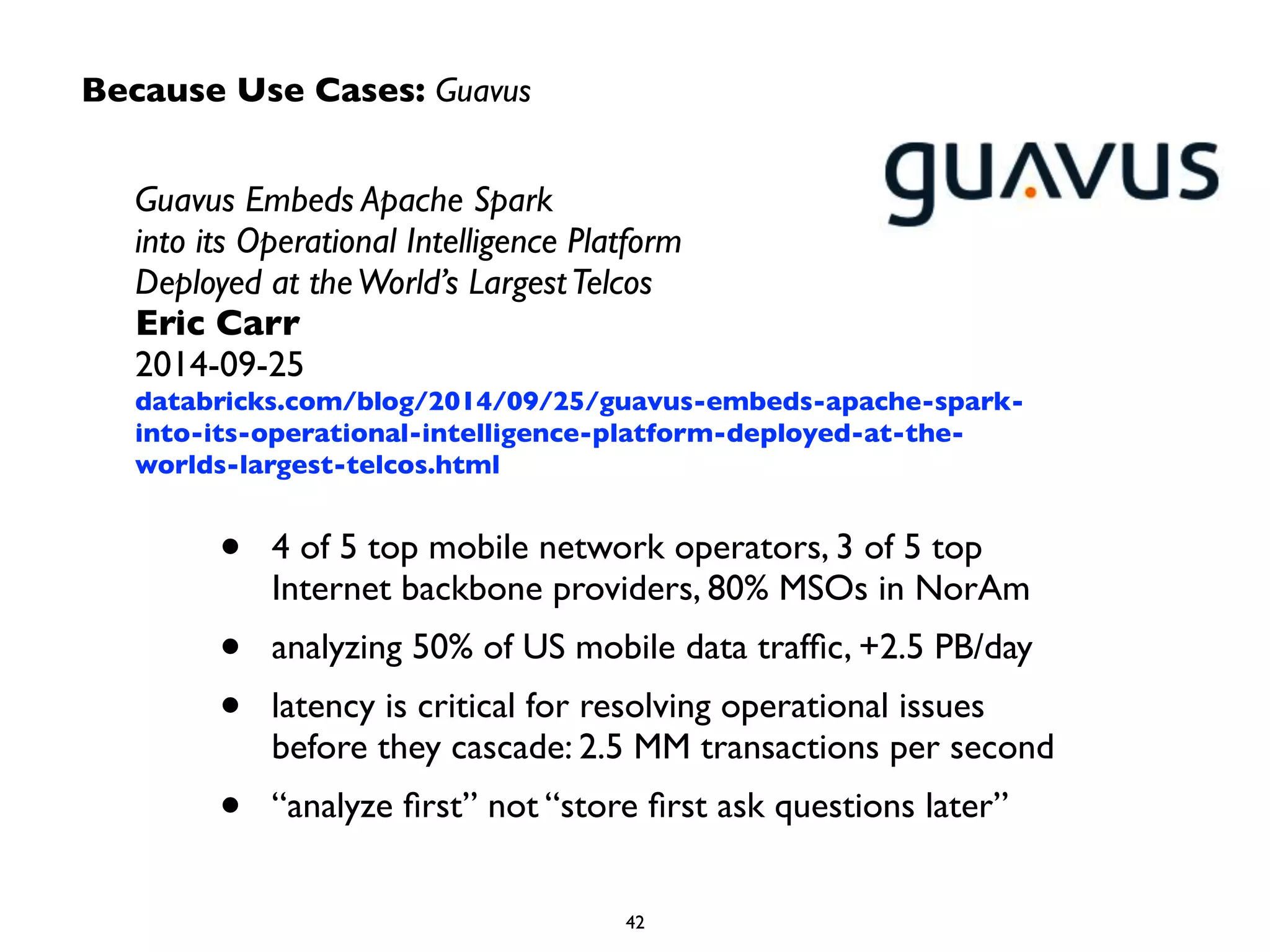 Because Use Cases: Guavus
Guavus Embeds Apache Spark  
into its Operational Intelligence Platform  
Deployed at theWorld’s LargestTelcos	

Eric Carr	

2014-09-25	

databricks.com/blog/2014/09/25/guavus-embeds-apache-spark-
into-its-operational-intelligence-platform-deployed-at-the-
worlds-largest-telcos.html
• 4 of 5 top mobile network operators, 3 of 5 top
Internet backbone providers, 80% MSOs in NorAm	

• analyzing 50% of US mobile data trafﬁc, +2.5 PB/day	

• latency is critical for resolving operational issues
before they cascade: 2.5 MM transactions per second	

• “analyze ﬁrst” not “store ﬁrst ask questions later”
 