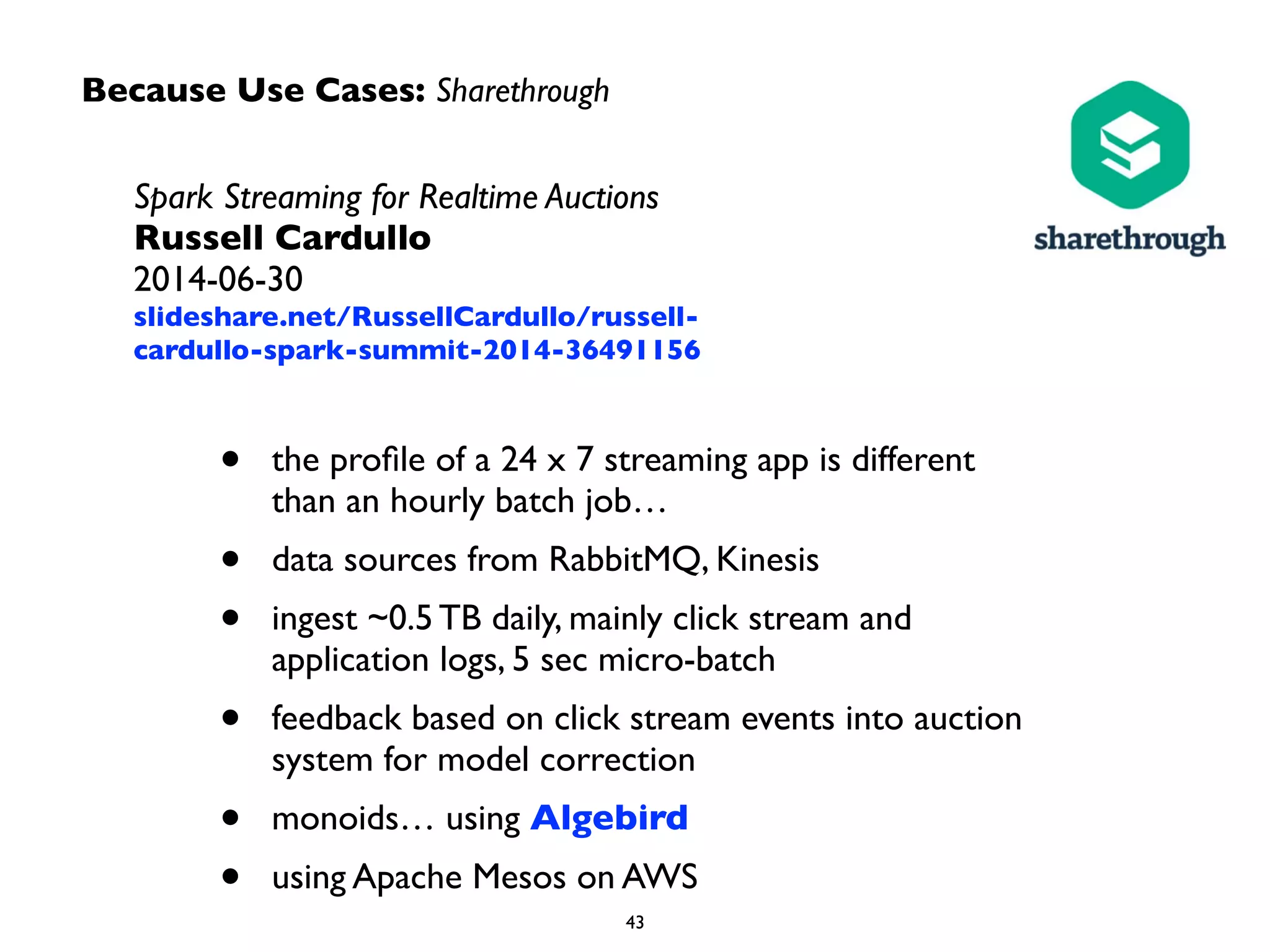 Because Use Cases: Sharethrough
Spark Streaming for Realtime Auctions	

Russell Cardullo 
2014-06-30	

slideshare.net/RussellCardullo/russell-
cardullo-spark-summit-2014-36491156
• the proﬁle of a 24 x 7 streaming app is different  
than an hourly batch job…	

• data sources from RabbitMQ, Kinesis	

• ingest ~0.5 TB daily, mainly click stream and
application logs, 5 sec micro-batch	

• feedback based on click stream events into auction
system for model correction	

• monoids… using Algebird	

• using Apache Mesos on AWS
 