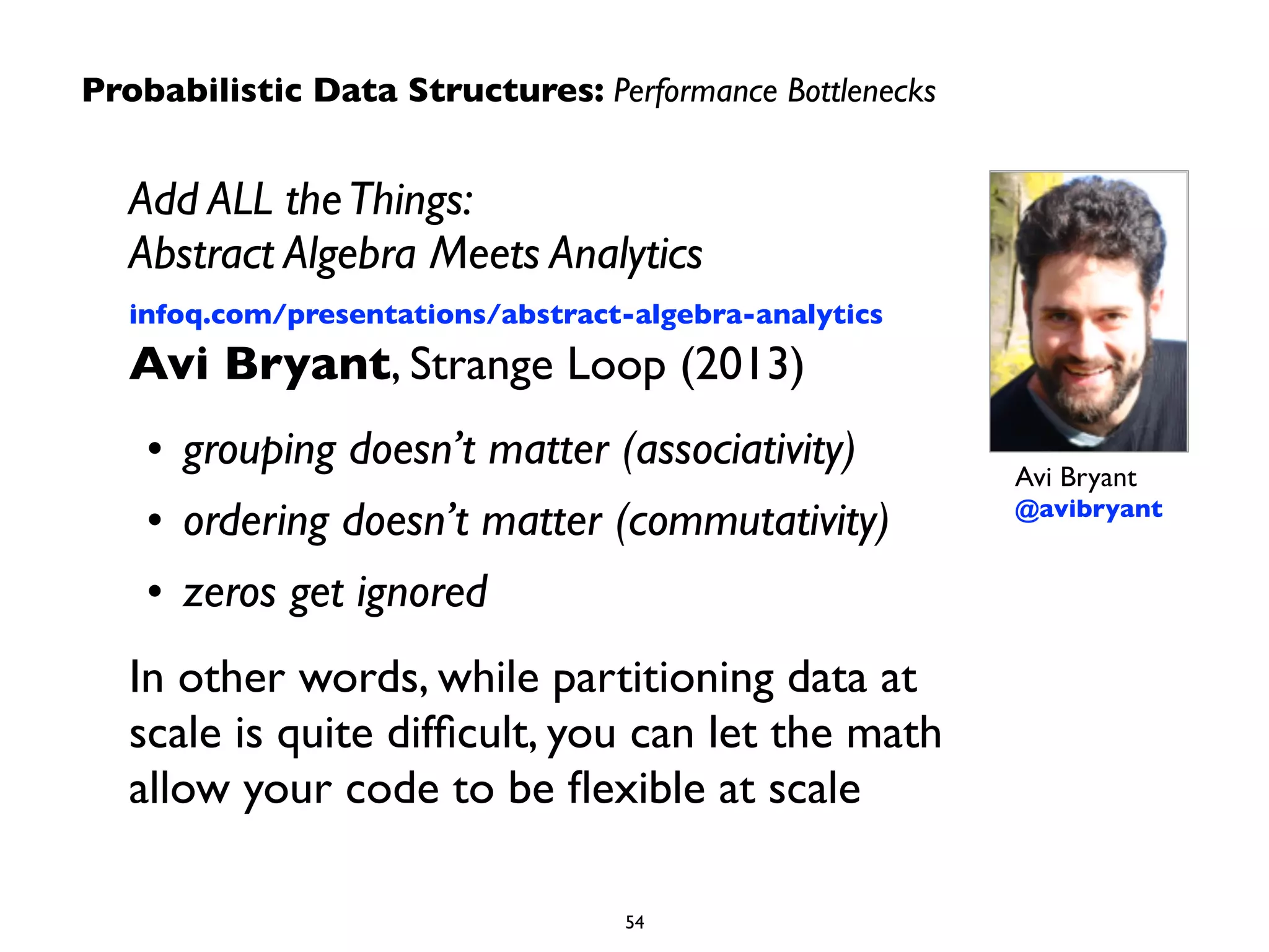 Add ALL theThings: 
Abstract Algebra Meets Analytics 
infoq.com/presentations/abstract-algebra-analytics 
Avi Bryant, Strange Loop (2013)	

• grouping doesn’t matter (associativity)	

• ordering doesn’t matter (commutativity)	

• zeros get ignored	

In other words, while partitioning data at
scale is quite difﬁcult, you can let the math
allow your code to be ﬂexible at scale
Avi Bryant 
@avibryant
Probabilistic Data Structures: Performance Bottlenecks
54
 