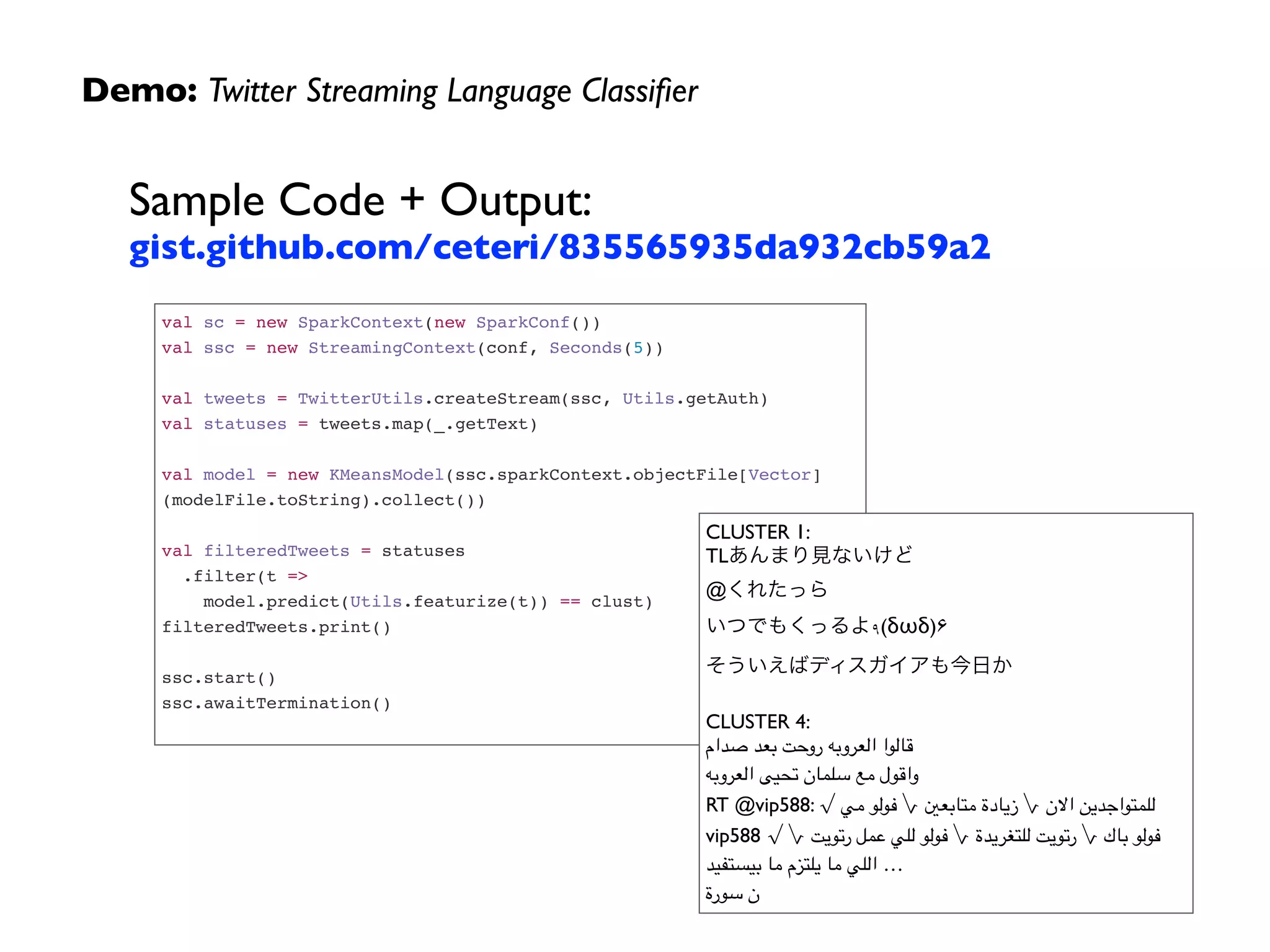 Demo: Twitter Streaming Language Classiﬁer
Sample Code + Output: 
gist.github.com/ceteri/835565935da932cb59a2
val sc = new SparkContext(new SparkConf())!
val ssc = new StreamingContext(conf, Seconds(5))!
 !
val tweets = TwitterUtils.createStream(ssc, Utils.getAuth)!
val statuses = tweets.map(_.getText)!
 !
val model = new KMeansModel(ssc.sparkContext.objectFile[Vector]
(modelFile.toString).collect())!
 !
val filteredTweets = statuses!
.filter(t => !
model.predict(Utils.featurize(t)) == clust)!
filteredTweets.print()!
 !
ssc.start()!
ssc.awaitTermination()!
CLUSTER 1:	

TLあんまり見ないけど	

@くれたっら	

いつでもくっるよ۹(δωδ)۶	

そういえばディスガイアも今日か	

	

CLUSTER 4:	

‫صدام‬ ‫بعد‬ ‫روحت‬ ‫العروبه‬ ‫
	قالوا‬
‫العروبه‬ ‫تحيى‬ ‫سلمان‬ ‫مع‬ ‫
	واقول‬
RT @vip588: √ ‫مي‬ ‫فولو‬ √ ‫متابعني‬ ‫زيادة‬ √ ‫االن‬ ‫للمتواجدين‬
vip588 √ √ ‫رتويت‬ ‫عمل‬ ‫للي‬ ‫فولو‬ √ ‫للتغريدة‬ ‫رتويت‬ √ ‫باك‬ ‫فولو‬
‫بيستفيد‬ ‫ما‬ ‫يلتزم‬ ‫ما‬ ‫اللي‬ …	

‫سورة‬ ‫ن‬
 