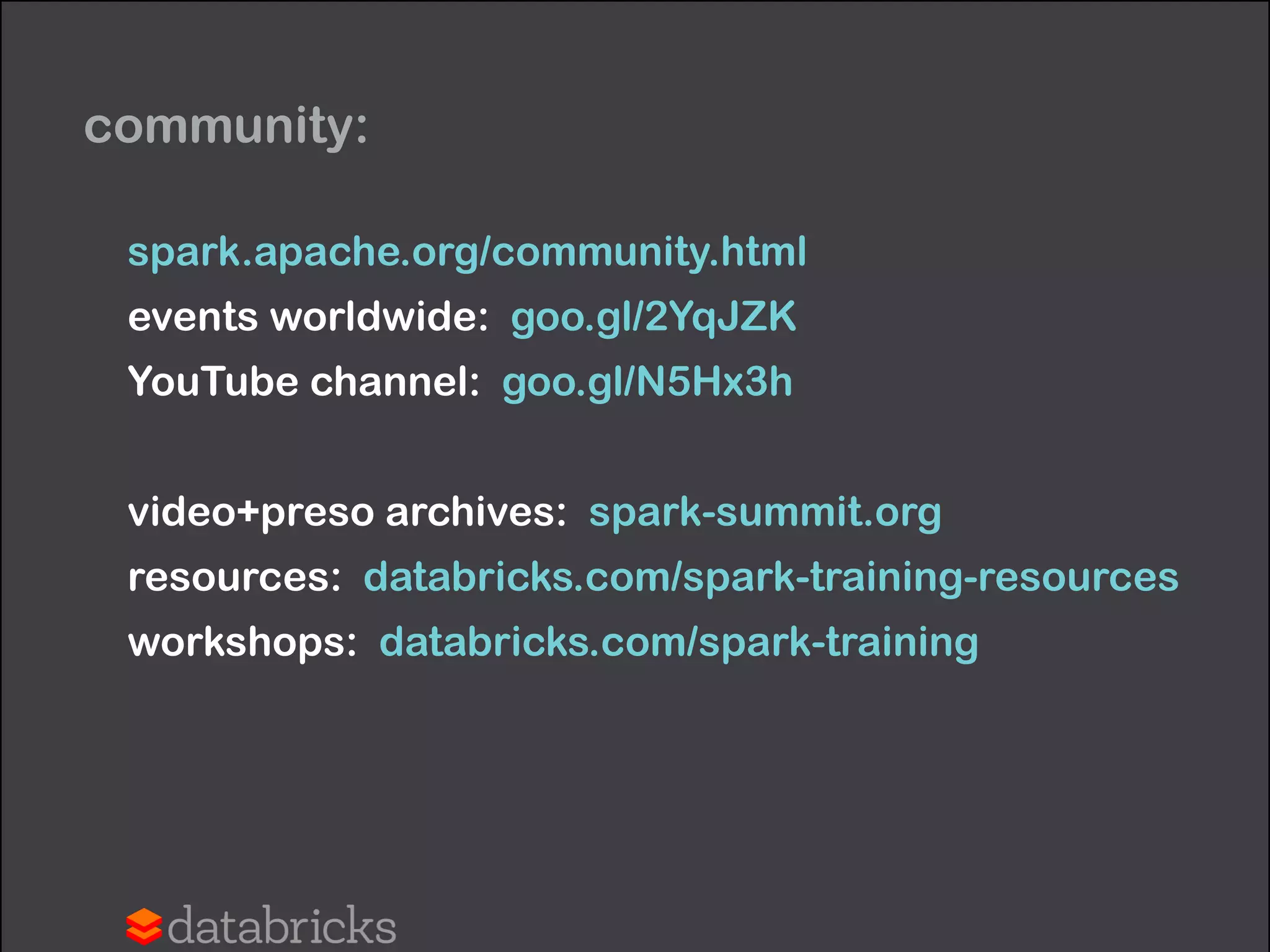 community:
spark.apache.org/community.html
events worldwide: goo.gl/2YqJZK
YouTube channel: goo.gl/N5Hx3h
!
video+preso archives: spark-summit.org
resources: databricks.com/spark-training-resources
workshops: databricks.com/spark-training
 
