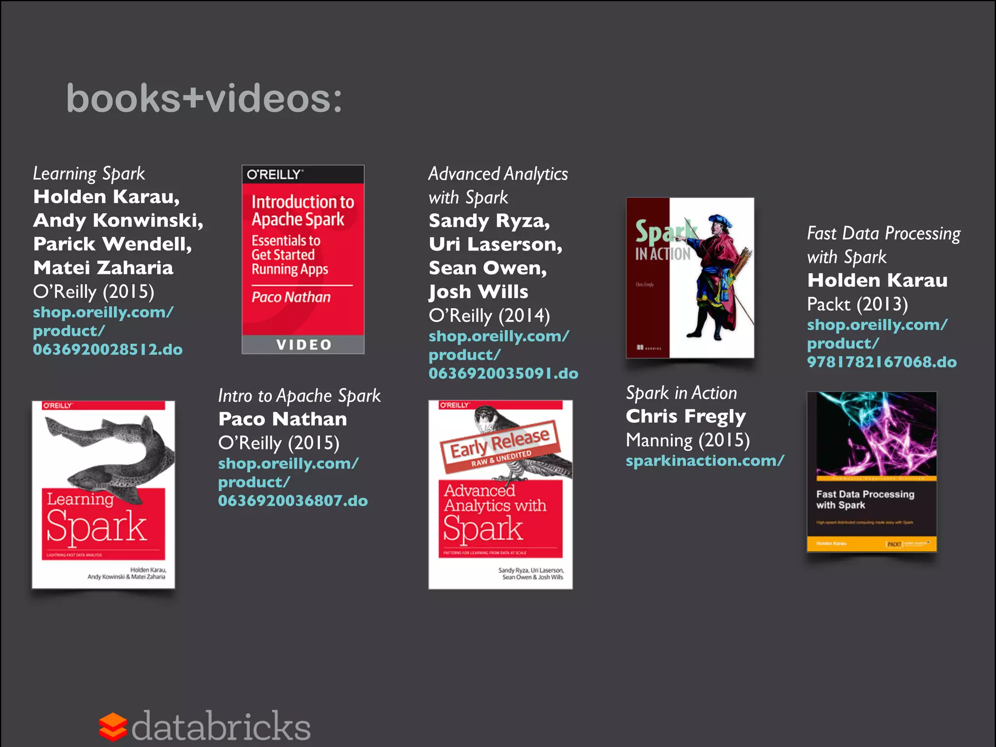books+videos:
Fast Data Processing  
with Spark 
Holden Karau 
Packt (2013) 
shop.oreilly.com/
product/
9781782167068.do
Spark in Action 
Chris Fregly 
Manning (2015) 
sparkinaction.com/
Learning Spark 
Holden Karau,  
Andy Konwinski, 
Parick Wendell,  
Matei Zaharia 
O’Reilly (2015) 
shop.oreilly.com/
product/
0636920028512.do
Intro to Apache Spark 
Paco Nathan 
O’Reilly (2015) 
shop.oreilly.com/
product/
0636920036807.do
Advanced Analytics
with Spark 
Sandy Ryza,  
Uri Laserson, 
Sean Owen,  
Josh Wills 
O’Reilly (2014) 
shop.oreilly.com/
product/
0636920035091.do
 