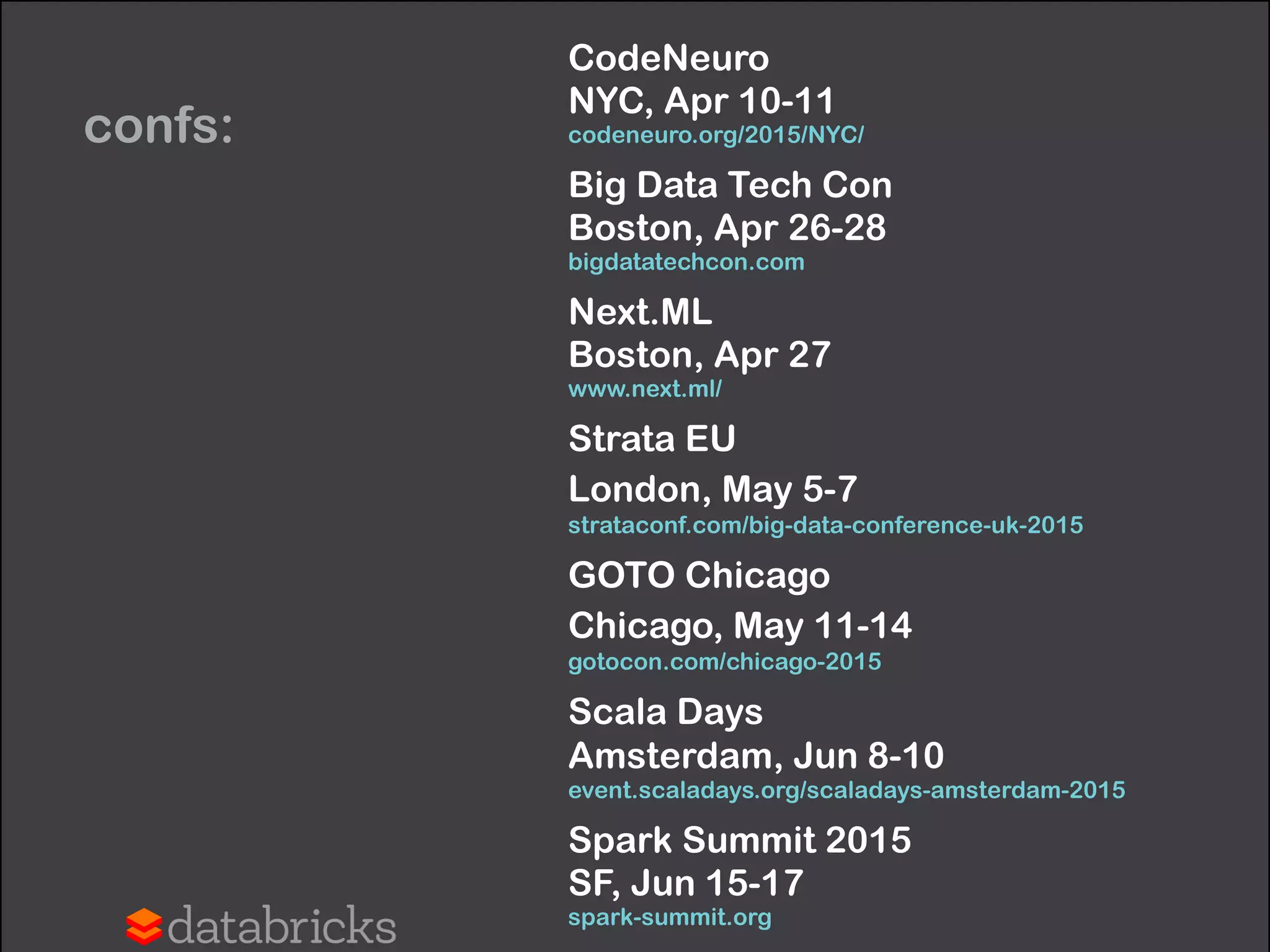 confs:
CodeNeuro 
NYC, Apr 10-11 
codeneuro.org/2015/NYC/
Big Data Tech Con 
Boston, Apr 26-28 
bigdatatechcon.com
Next.ML 
Boston, Apr 27 
www.next.ml/
Strata EU 
London, May 5-7 
strataconf.com/big-data-conference-uk-2015
GOTO Chicago 
Chicago, May 11-14 
gotocon.com/chicago-2015
Scala Days 
Amsterdam, Jun 8-10 
event.scaladays.org/scaladays-amsterdam-2015
Spark Summit 2015 
SF, Jun 15-17 
spark-summit.org
 