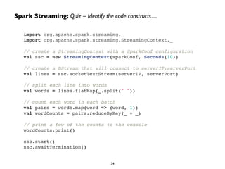 import org.apache.spark.streaming._!
import org.apache.spark.streaming.StreamingContext._!
!
// create a StreamingContext with a SparkConf configuration!
val ssc = new StreamingContext(sparkConf, Seconds(10))!
!
// create a DStream that will connect to serverIP:serverPort!
val lines = ssc.socketTextStream(serverIP, serverPort)!
!
// split each line into words!
val words = lines.flatMap(_.split(" "))!
!
// count each word in each batch!
val pairs = words.map(word => (word, 1))!
val wordCounts = pairs.reduceByKey(_ + _)!
!
// print a few of the counts to the console!
wordCounts.print()!
!
ssc.start()!
ssc.awaitTermination()
Spark Streaming: Quiz – Identify the code constructs…
24
 