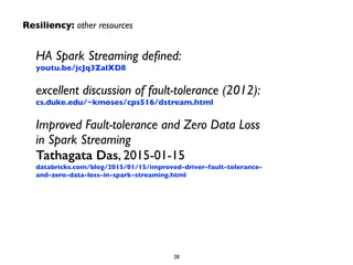 HA Spark Streaming deﬁned: 
youtu.be/jcJq3ZalXD8	

excellent discussion of fault-tolerance (2012): 
cs.duke.edu/~kmoses/cps516/dstream.html	

Improved Fault-tolerance and Zero Data Loss
in Spark Streaming 
Tathagata Das, 2015-01-15 
databricks.com/blog/2015/01/15/improved-driver-fault-tolerance-
and-zero-data-loss-in-spark-streaming.html
28
Resiliency: other resources
 