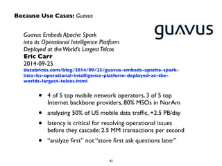 Because Use Cases: Guavus
Guavus Embeds Apache Spark  
into its Operational Intelligence Platform  
Deployed at theWorld’s LargestTelcos	

Eric Carr	

2014-09-25	

databricks.com/blog/2014/09/25/guavus-embeds-apache-spark-
into-its-operational-intelligence-platform-deployed-at-the-
worlds-largest-telcos.html
• 4 of 5 top mobile network operators, 3 of 5 top
Internet backbone providers, 80% MSOs in NorAm	

• analyzing 50% of US mobile data trafﬁc, +2.5 PB/day	

• latency is critical for resolving operational issues
before they cascade: 2.5 MM transactions per second	

• “analyze ﬁrst” not “store ﬁrst ask questions later”
 