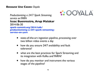 Because Use Cases: Ooyala
Productionizing a 24/7 Spark Streaming
service onYARN	

Issac Buenrostro, Arup Malakar	

2014-06-30	

spark-summit.org/2014/talk/
productionizing-a-247-spark-streaming-
service-on-yarn
• state-of-the-art ingestion pipeline, processing over
two billion video events a day	

• how do you ensure 24/7 availability and fault
tolerance?	

• what are the best practices for Spark Streaming and
its integration with Kafka andYARN?	

• how do you monitor and instrument the various
stages of the pipeline?
 