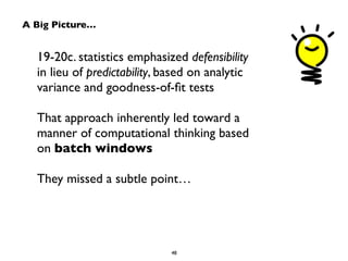 A Big Picture…
19-20c. statistics emphasized defensibility  
in lieu of predictability, based on analytic
variance and goodness-of-ﬁt tests	

!
That approach inherently led toward a  
manner of computational thinking based  
on batch windows	

!
They missed a subtle point…
48
 