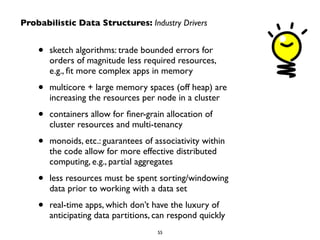 Probabilistic Data Structures: Industry Drivers
• sketch algorithms: trade bounded errors for
orders of magnitude less required resources,  
e.g., ﬁt more complex apps in memory	

• multicore + large memory spaces (off heap) are
increasing the resources per node in a cluster	

• containers allow for ﬁner-grain allocation of
cluster resources and multi-tenancy	

• monoids, etc.: guarantees of associativity within
the code allow for more effective distributed
computing, e.g., partial aggregates	

• less resources must be spent sorting/windowing
data prior to working with a data set	

• real-time apps, which don’t have the luxury of
anticipating data partitions, can respond quickly
55
 