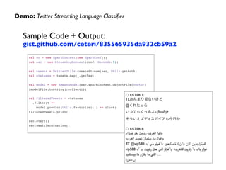 Demo: Twitter Streaming Language Classiﬁer
Sample Code + Output: 
gist.github.com/ceteri/835565935da932cb59a2
val sc = new SparkContext(new SparkConf())!
val ssc = new StreamingContext(conf, Seconds(5))!
 !
val tweets = TwitterUtils.createStream(ssc, Utils.getAuth)!
val statuses = tweets.map(_.getText)!
 !
val model = new KMeansModel(ssc.sparkContext.objectFile[Vector]
(modelFile.toString).collect())!
 !
val filteredTweets = statuses!
.filter(t => !
model.predict(Utils.featurize(t)) == clust)!
filteredTweets.print()!
 !
ssc.start()!
ssc.awaitTermination()!
CLUSTER 1:	

TLあんまり見ないけど	

@くれたっら	

いつでもくっるよ۹(δωδ)۶	

そういえばディスガイアも今日か	

	

CLUSTER 4:	

‫صدام‬ ‫بعد‬ ‫روحت‬ ‫العروبه‬ ‫
	قالوا‬
‫العروبه‬ ‫تحيى‬ ‫سلمان‬ ‫مع‬ ‫
	واقول‬
RT @vip588: √ ‫مي‬ ‫فولو‬ √ ‫متابعني‬ ‫زيادة‬ √ ‫االن‬ ‫للمتواجدين‬
vip588 √ √ ‫رتويت‬ ‫عمل‬ ‫للي‬ ‫فولو‬ √ ‫للتغريدة‬ ‫رتويت‬ √ ‫باك‬ ‫فولو‬
‫بيستفيد‬ ‫ما‬ ‫يلتزم‬ ‫ما‬ ‫اللي‬ …	

‫سورة‬ ‫ن‬
 