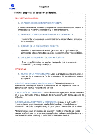 Trabajo Final
 Identifica propuesta de solución y evidencias.
Propuesta de solución:
1. Capacitación en comunicación afectiva:
Ofrecer capacitación a líderes y empleados sobre comunicación afectiva y
empática para mejorar la interacción y el ambiente laboral.
2. Implementación de un programa de reconocimiento:
Implementar un programa de reconocimiento para motivar y apoyar a
los empleados.
3. Fomento de la comunicación abierta:
Fomentar la comunicación abierta y honesta en el lugar de trabajo,
permitiendo a los empleados expresar sus sentimientos y necesidades.
4. Creación de un ambiente laboral positivo:
Crear un ambiente laboral positivo y acogedor que promueva la
colaboración y el trabajo en equipo.
Evidencias:
1. Mejora en la productividad: Medir la productividad laboral antes y
después de la implementación de la propuesta de solución para evaluar
su impacto.
2. Encuestas de satisfacción laboral: Realizar encuestas de
satisfacción laboral para evaluar la percepción de los empleados sobre la
comunicación afectiva y el ambiente laboral.
3. Reducción de conflictos: Medir la frecuencia y gravedad de los conflictos
en el lugar de trabajo antes y después de la implementación de la propuesta de
solución.
4. Mejora en la motivación y compromiso: Evaluar la motivación y
compromiso de los empleados a través de indicadores como la tasa de
absentismo, la rotación de personal y la participación en actividades laborales.
Al implementar estas propuestas de solución y medir su impacto, se puede
evaluar la efectividad de la comunicación afectiva en la productividad laboral y
mejorar el ambiente laboral y la satisfacción de los empleados.
 
