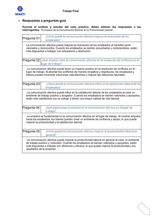 Trabajo Final
 Respuestas a preguntas guía
Durante el análisis y estudio del caso práctico, debes obtener las respuestas a las
interrogantes: “El Impacto de la Comunicación Efectiva en la Productividad Laboral”
Pregunta 01:
¿Cómo puede la comunicación afectiva mejorar la motivación de los
empleados?
La comunicación afectiva puede mejorar la motivación de los empleados al hacerles sentir
valorados y reconocidos. Cuando los empleados se sienten escuchados y comprendidos, están
más dispuestos a trabajar con entusiasmo y dedicación.
Pregunta 02: ¿Qué impacto tiene la comunicación afectiva en la resolución de conflictos en el
lugar de trabajo?
La comunicación afectiva puede tener un impacto positivo en la resolución de conflictos en el
lugar de trabajo. Al abordar los conflictos de manera empática y respetuosa, los empleados y
líderes pueden encontrar soluciones más efectivas y mejorar las relaciones laborales.
Pregunta 03: ¿Cómo puede la comunicación afectiva influir en la satisfacción laboral de los
empleados?
La comunicación afectiva puede influir en la satisfacción laboral de los empleados al crear un
ambiente de trabajo positivo y acogedor. Cuando los empleados se sienten valorados y apoyados,
están más satisfechos con su trabajo y tienen una mayor calidad de vida laboral.
Pregunta 04: ¿Qué papel juega la empatía en la comunicación afectiva en el lugar de
trabajo?
La empatía es fundamental en la comunicación afectiva en el lugar de trabajo. Al mostrar empatía
hacia los empleados, los líderes pueden crear un ambiente de confianza y apoyo, lo que puede
mejorar la productividad y la satisfacción laboral.
Pregunta 05: ¿Cómo puede la comunicación afectiva mejorar la productividad laboral en
general?
La comunicación afectiva puede mejorar la productividad laboral en general al crear un ambiente
de trabajo positivo y motivador. Cuando los empleados se sienten valorados y apoyados, están
más dispuestos a trabajar con eficiencia y eficacia, lo que puede mejorar la productividad y los
resultados de la empresa.
 
