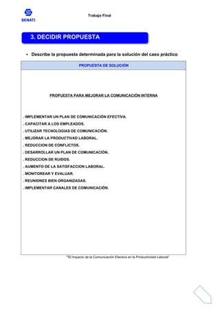 Trabajo Final
 Describe la propuesta determinada para la solución del caso práctico
PROPUESTA DE SOLUCIÓN
PROPUESTA PARA MEJORAR LA COMUNICACIÓN INTERNA
. IMPLEMENTAR UN PLAN DE COMUNICACIÓN EFECTIVA.
. CAPACITAR A LOS EMPLEADOS.
. UTILIZAR TECNOLOGIAS DE COMUNICACIÓN.
. MEJORAR LA PRODUCTIVAD LABORAL.
. REDUCCION DE CONFLICTOS.
. DESARROLLAR UN PLAN DE COMUNICACIÓN.
. REDUCCION DE RUIDOS.
. AUMENTO DE LA SATISFACCION LABORAL.
. MONITOREAR Y EVALUAR.
. REUNIONES BIEN ORGANIZADAS.
. IMPLEMENTAR CANALES DE COMUNICACIÓN.
“El Impacto de la Comunicación Efectiva en la Productividad Laboral”
3. DECIDIR PROPUESTA
 