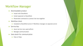 Workflow Manager
     Downloadable product
          Install with SharePoint
          Install separate to SharePoint
          Powershell command to connect the two together
     Workflow client
          Installed to SharePoint server if Workflow manager on separate server
     Service Bus
          Azure service now used onPrem
          Manages communication
     Uses oAuth for communication
          http or https
 