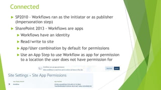 Connected
   SP2010 – Workflows ran as the initiator or as publisher
    (Impersonation step)
   SharePoint 2013 - Workflows are apps
     Workflows   have an identity
     Read/write   to site
     App/User   combination by default for permissions
     Use an App Step to use Workflow as app for permission
      to a location the user does not have permission for
 