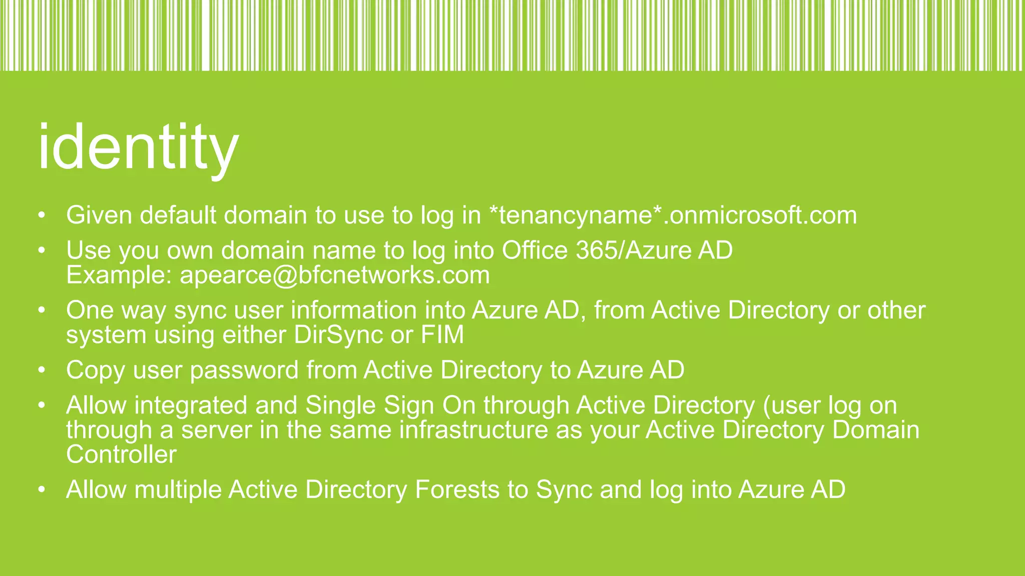 identity
• Given default domain to use to log in *tenancyname*.onmicrosoft.com
• Use you own domain name to log into Office 365/Azure AD
Example: apearce@bfcnetworks.com
• One way sync user information into Azure AD, from Active Directory or other
system using either DirSync or FIM
• Copy user password from Active Directory to Azure AD
• Allow integrated and Single Sign On through Active Directory (user log on
through a server in the same infrastructure as your Active Directory Domain
Controller
• Allow multiple Active Directory Forests to Sync and log into Azure AD

 