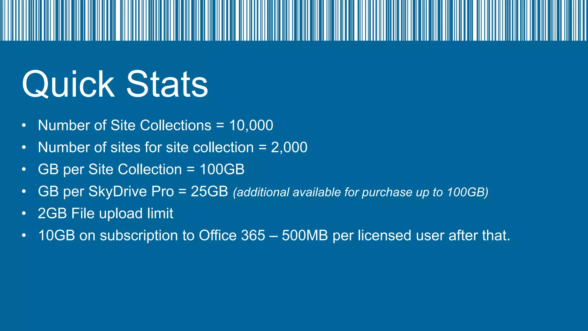 Quick Stats
•
•
•
•
•
•

Number of Site Collections = 10,000
Number of sites for site collection = 2,000
GB per Site Collection = 100GB
GB per SkyDrive Pro = 25GB (additional available for purchase up to 100GB)
2GB File upload limit
10GB on subscription to Office 365 – 500MB per licensed user after that.

 