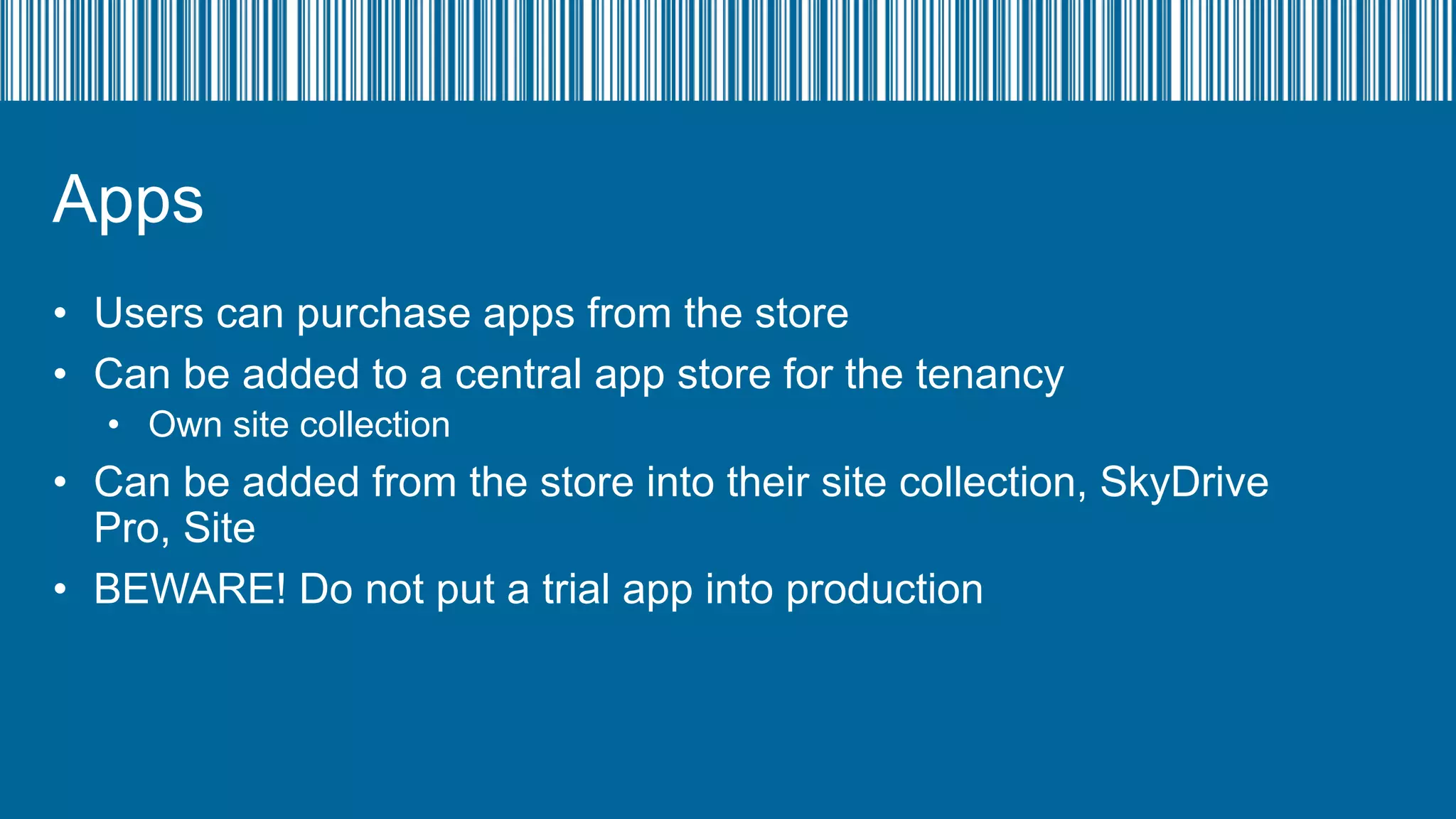 Apps
• Users can purchase apps from the store
• Can be added to a central app store for the tenancy
• Own site collection

• Can be added from the store into their site collection, SkyDrive
Pro, Site
• BEWARE! Do not put a trial app into production

 