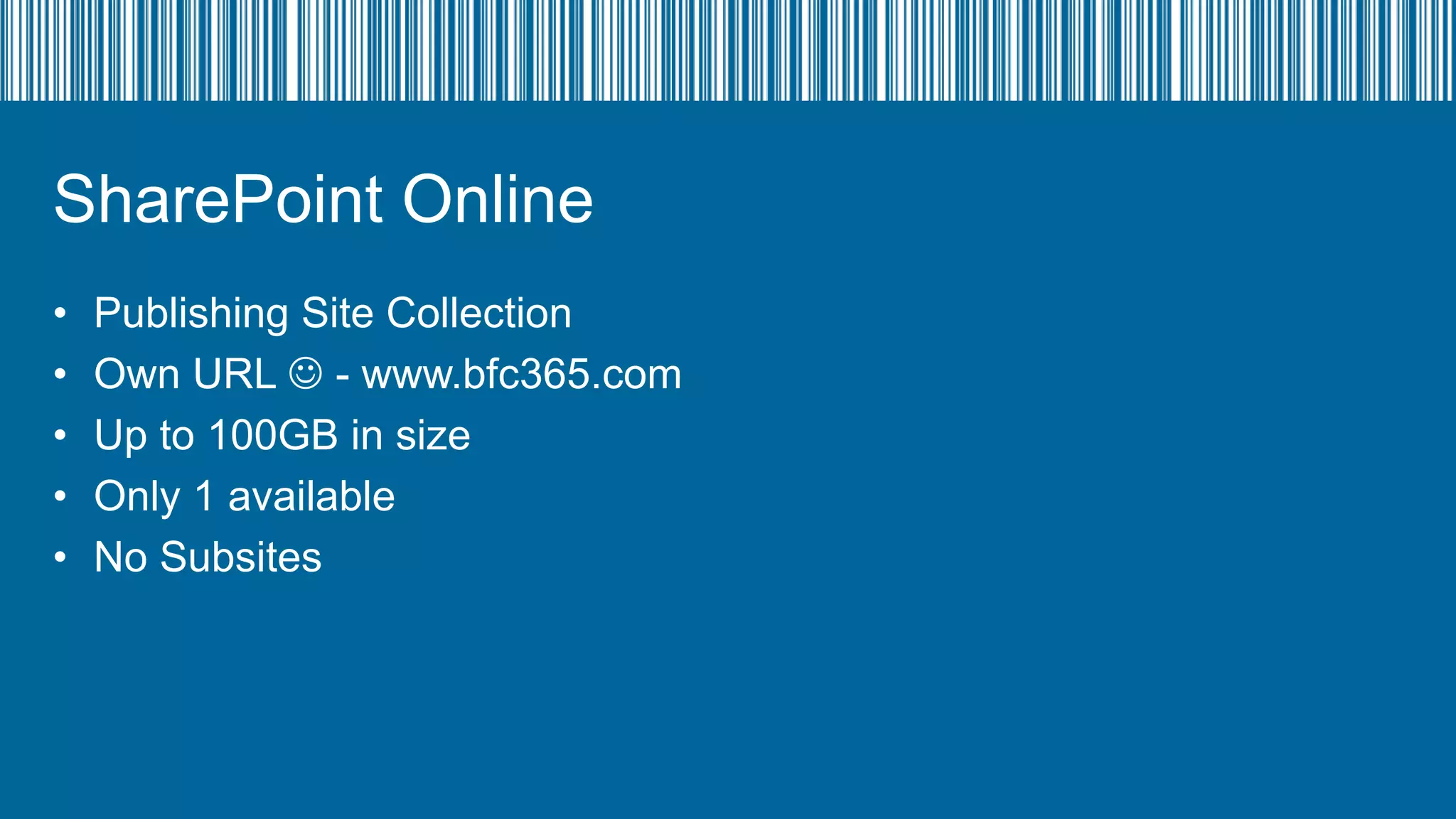 SharePoint Online
•
•
•
•
•

Publishing Site Collection
Own URL  - www.bfc365.com
Up to 100GB in size
Only 1 available
No Subsites

 