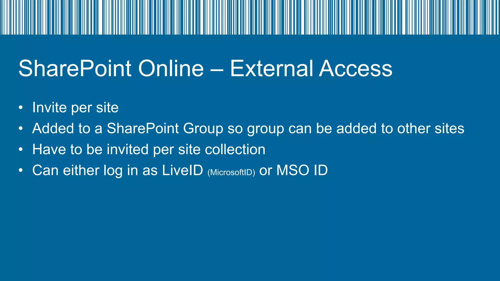 SharePoint Online – External Access
•
•
•
•

Invite per site
Added to a SharePoint Group so group can be added to other sites
Have to be invited per site collection
Can either log in as LiveID (MicrosoftID) or MSO ID

 
