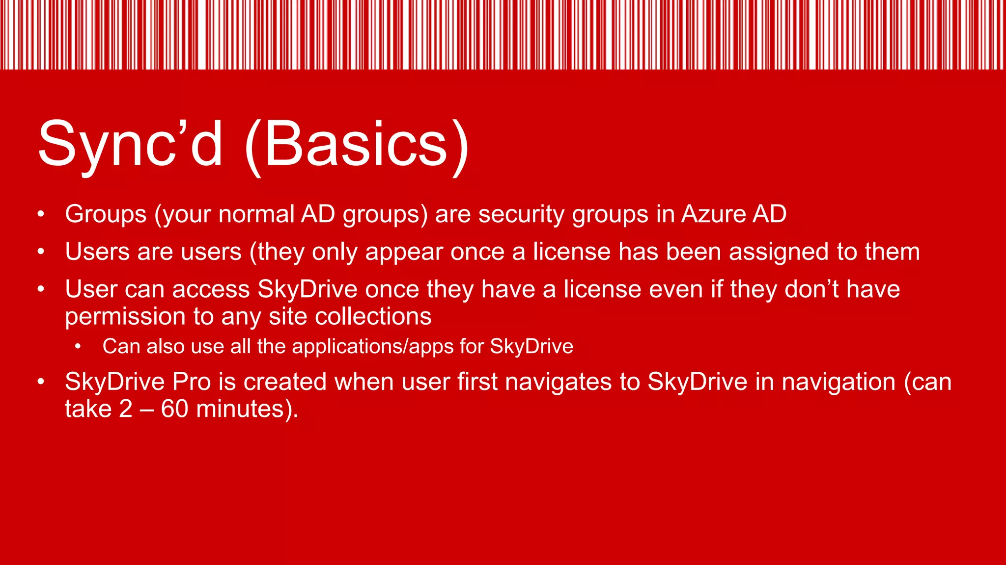 Sync’d (Basics)
• Groups (your normal AD groups) are security groups in Azure AD
• Users are users (they only appear once a license has been assigned to them
• User can access SkyDrive once they have a license even if they don’t have
permission to any site collections
• Can also use all the applications/apps for SkyDrive

• SkyDrive Pro is created when user first navigates to SkyDrive in navigation (can
take 2 – 60 minutes).

 