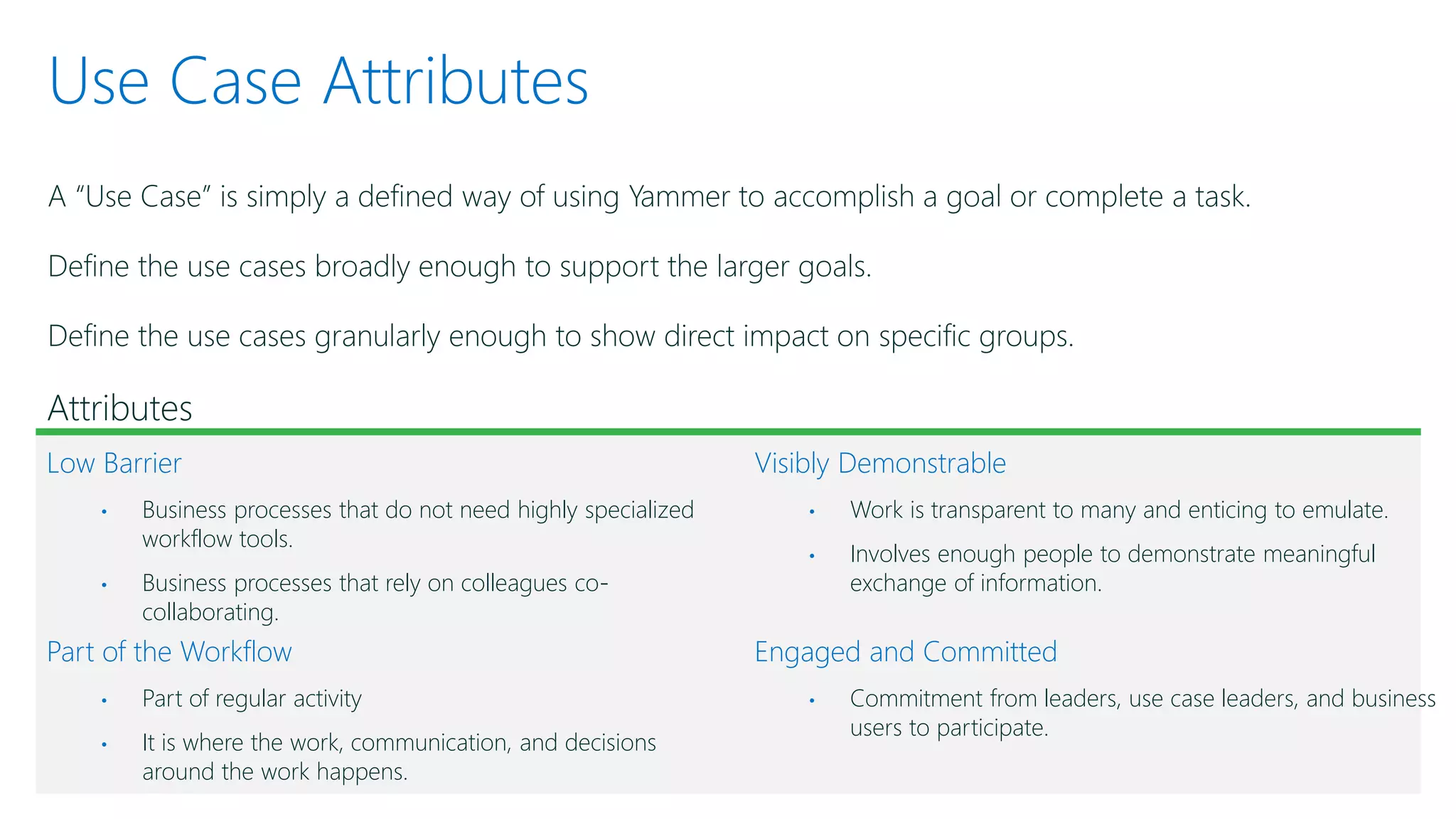 Use Case Attributes
A “Use Case” is simply a defined way of using Yammer to accomplish a goal or complete a task.
Define the use cases broadly enough to support the larger goals.
Define the use cases granularly enough to show direct impact on specific groups.
Attributes
Low Barrier
• Business processes that do not need highly specialized
workflow tools.
• Business processes that rely on colleagues co-
collaborating.
Part of the Workflow
• Part of regular activity
• It is where the work, communication, and decisions
around the work happens.
Visibly Demonstrable
• Work is transparent to many and enticing to emulate.
• Involves enough people to demonstrate meaningful
exchange of information.
Engaged and Committed
• Commitment from leaders, use case leaders, and business
users to participate.
 