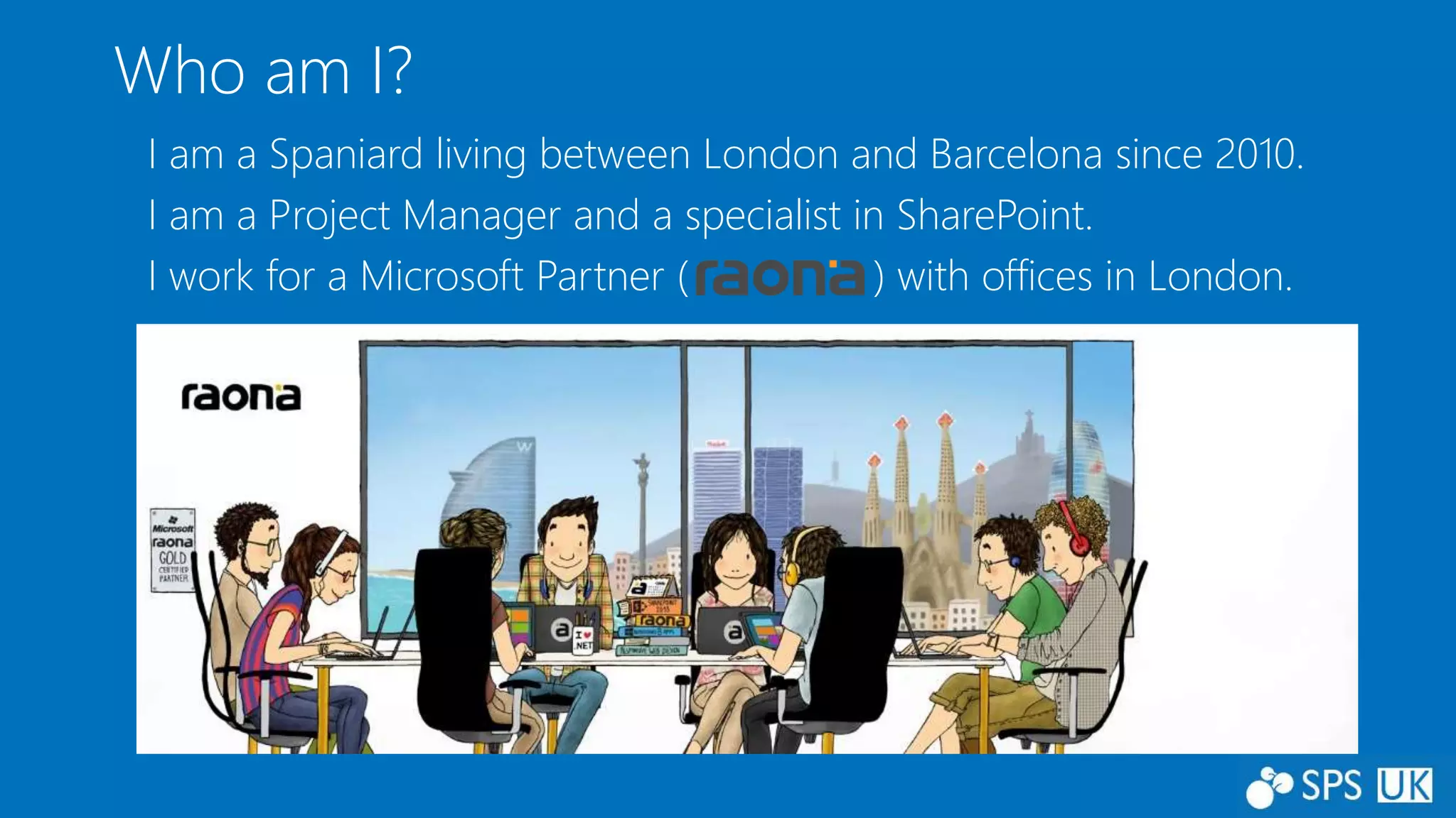 Who am I?
I am a Spaniard living between London and Barcelona since 2010.
I am a Project Manager and a specialist in SharePoint.
I work for a Microsoft Partner ( ) with offices in London.
 