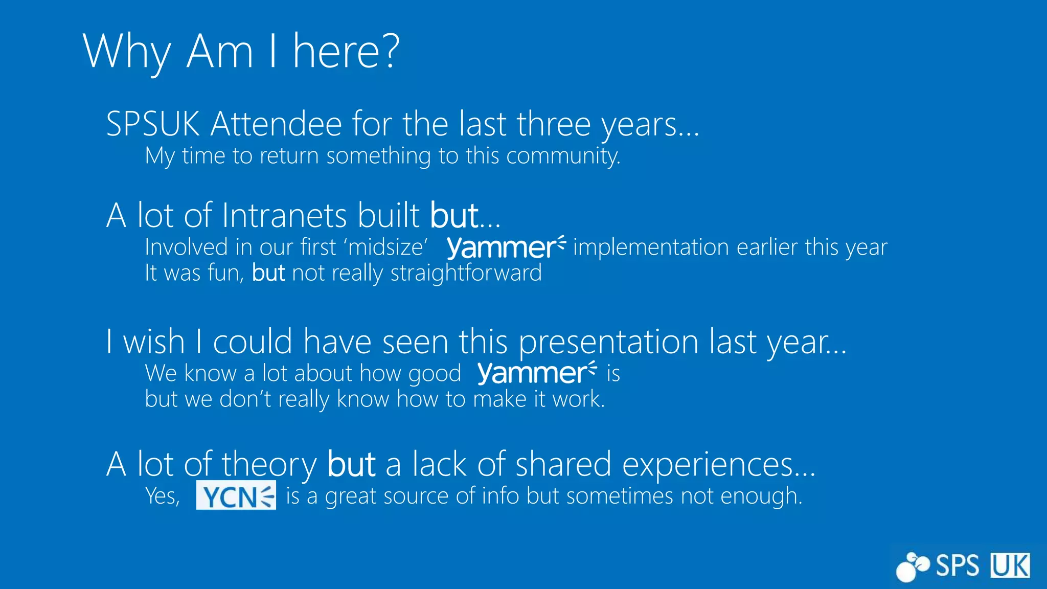 Why Am I here?
SPSUK Attendee for the last three years…
My time to return something to this community.
A lot of Intranets built but…
Involved in our first ‘midsize’ implementation earlier this year
It was fun, but not really straightforward
I wish I could have seen this presentation last year…
We know a lot about how good is
but we don’t really know how to make it work.
A lot of theory but a lack of shared experiences…
Yes, is a great source of info but sometimes not enough.
 