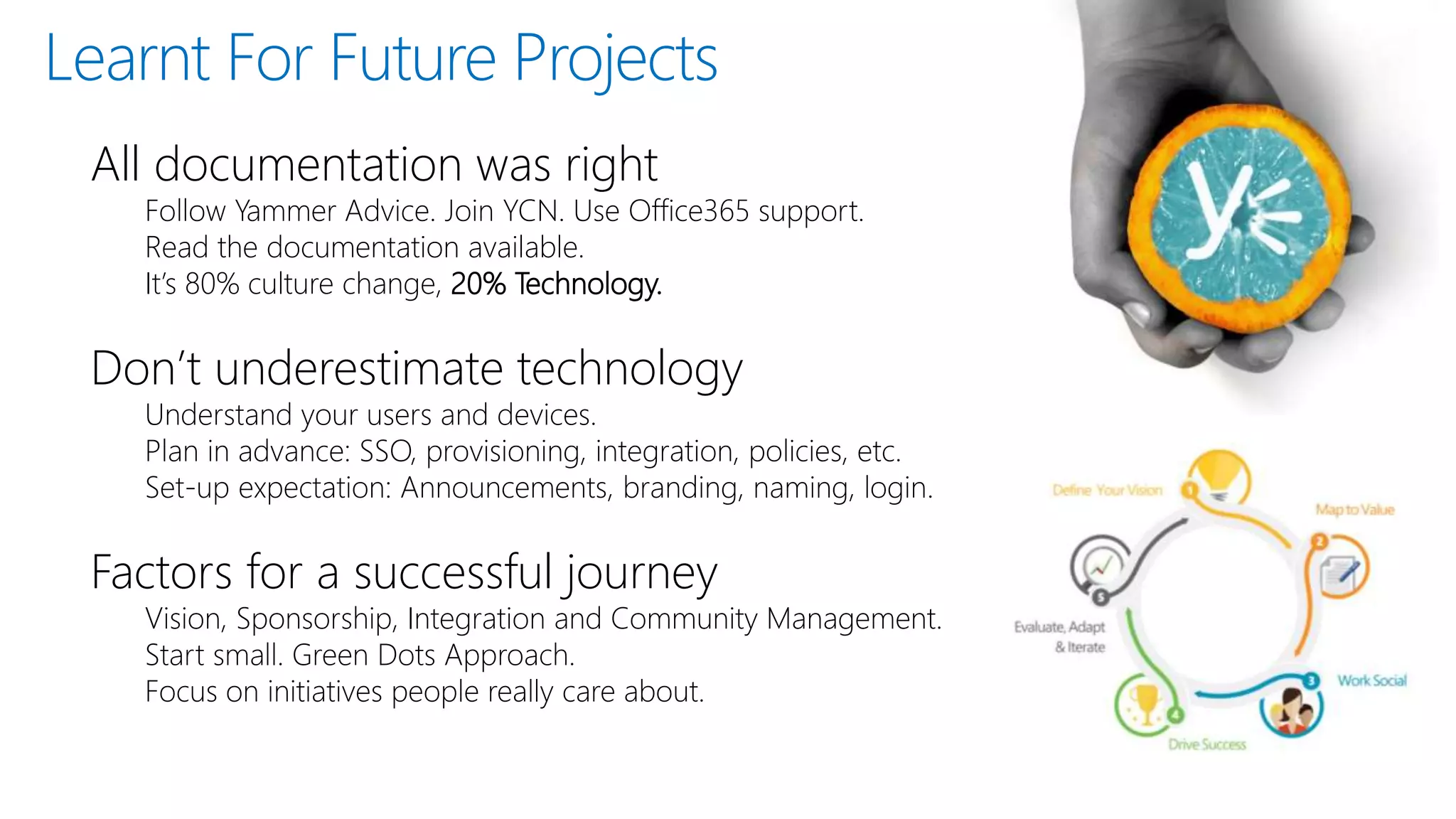 All documentation was right
Follow Yammer Advice. Join YCN. Use Office365 support.
Read the documentation available.
It’s 80% culture change, 20% Technology.
Don’t underestimate technology
Understand your users and devices.
Plan in advance: SSO, provisioning, integration, policies, etc.
Set-up expectation: Announcements, branding, naming, login.
Factors for a successful journey
Vision, Sponsorship, Integration and Community Management.
Start small. Green Dots Approach.
Focus on initiatives people really care about.
Learnt For Future Projects
 