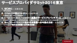 サービスプロバイダサミット２０１６東京
１．はじめに – 3:30-3:45
OPENING
２．SYNACOR社とZIMBRA – 3:45-4:30
SYNACOR AND ZIMBRA
３．SYNACOR MAILーZIMBRA基盤のサー...