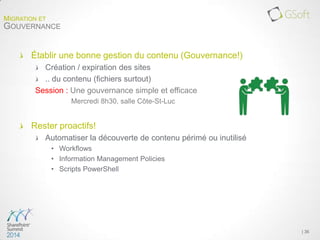 Établir une bonne gestion du contenu (Gouvernance!)
Création / expiration des sites
.. du contenu (fichiers surtout)
Session : Une gouvernance simple et efficace
Mercredi 8h30, salle Côte-St-Luc
Rester proactifs!
Automatiser la découverte de contenu périmé ou inutilisé
• Workflows
• Information Management Policies
• Scripts PowerShell
| 36
MIGRATION ET
GOUVERNANCE
 