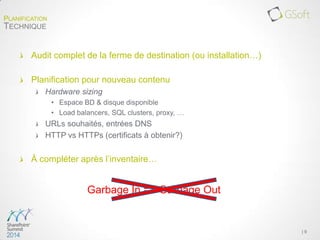 Audit complet de la ferme de destination (ou installation…)
Planification pour nouveau contenu
Hardware sizing
• Espace BD & disque disponible
• Load balancers, SQL clusters, proxy, …
URLs souhaités, entrées DNS
HTTP vs HTTPs (certificats à obtenir?)
À compléter après l’inventaire…
| 9
PLANIFICATION
TECHNIQUE
Garbage In == Garbage Out
 
