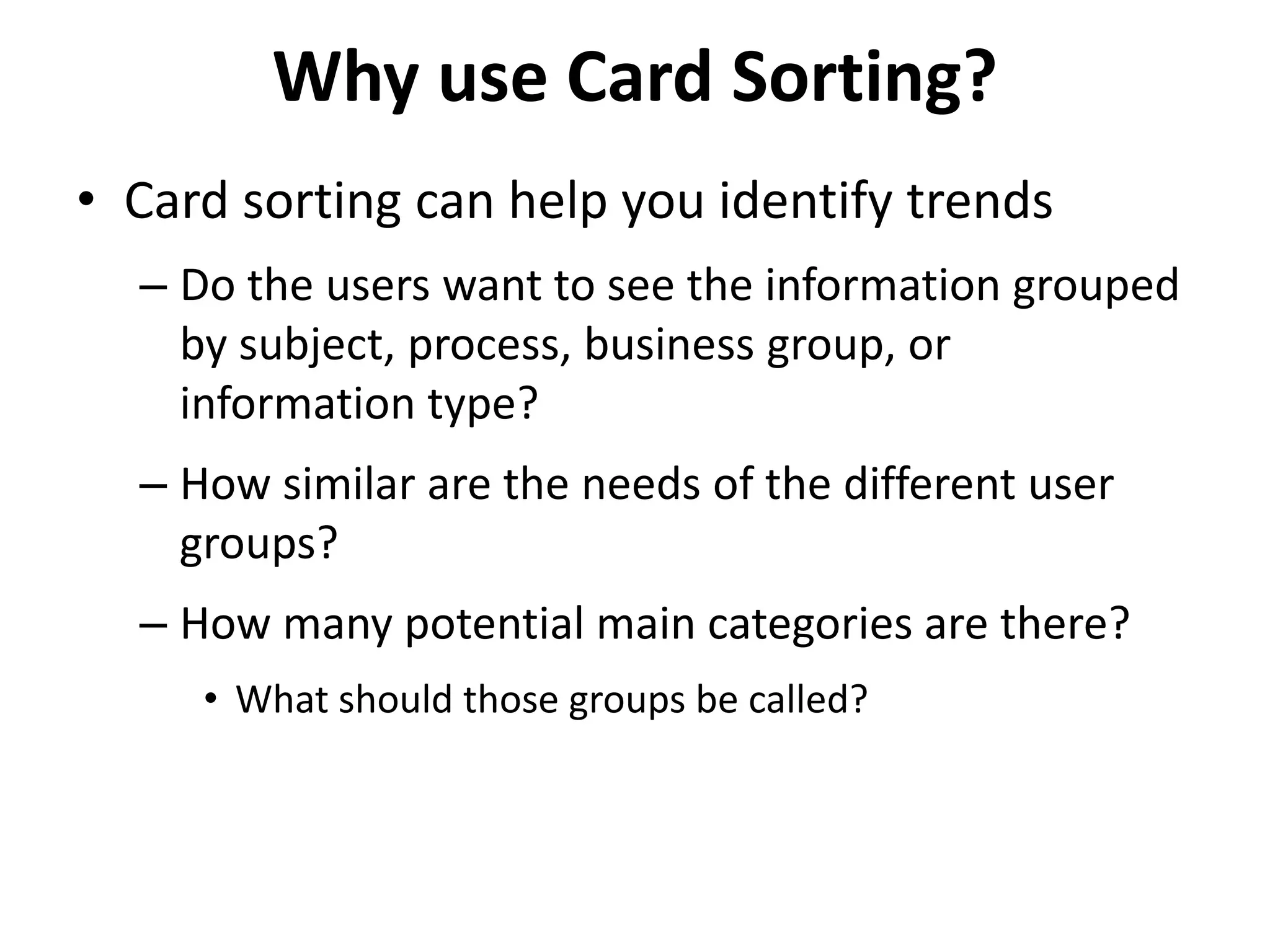 Why use Card Sorting?
• Card sorting can help you identify trends
– Do the users want to see the information grouped
by subject, process, business group, or
information type?
– How similar are the needs of the different user
groups?
– How many potential main categories are there?
• What should those groups be called?
 