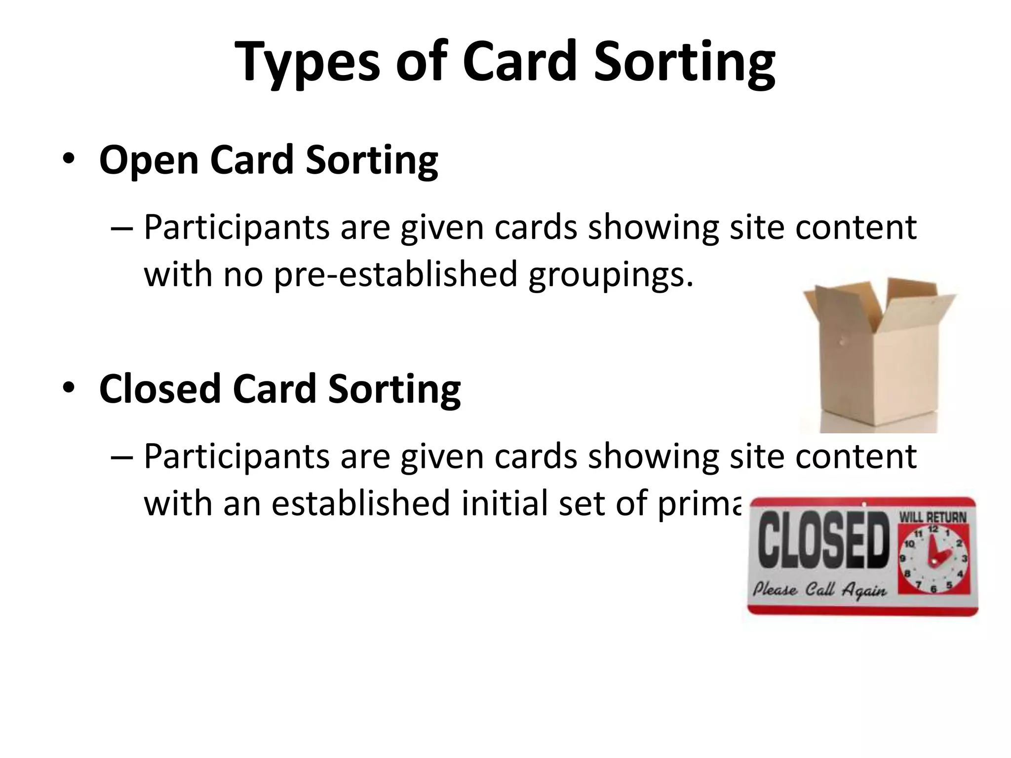 Types of Card Sorting
• Open Card Sorting
– Participants are given cards showing site content
with no pre-established groupings.
• Closed Card Sorting
– Participants are given cards showing site content
with an established initial set of primary groups.
 