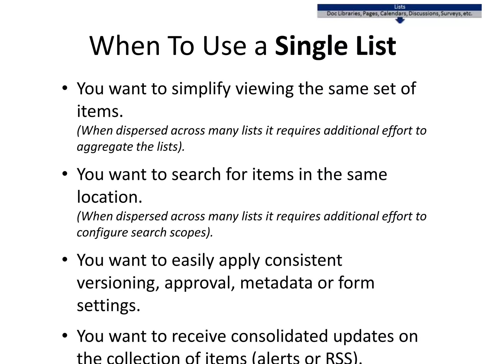 When To Use a Single List
• You want to simplify viewing the same set of
items.
(When dispersed across many lists it requires additional effort to
aggregate the lists).
• You want to search for items in the same
location.
(When dispersed across many lists it requires additional effort to
configure search scopes).
• You want to easily apply consistent versioning,
approval, metadata or form settings.
• You want to receive consolidated updates on
the collection of items (alerts or RSS).
 