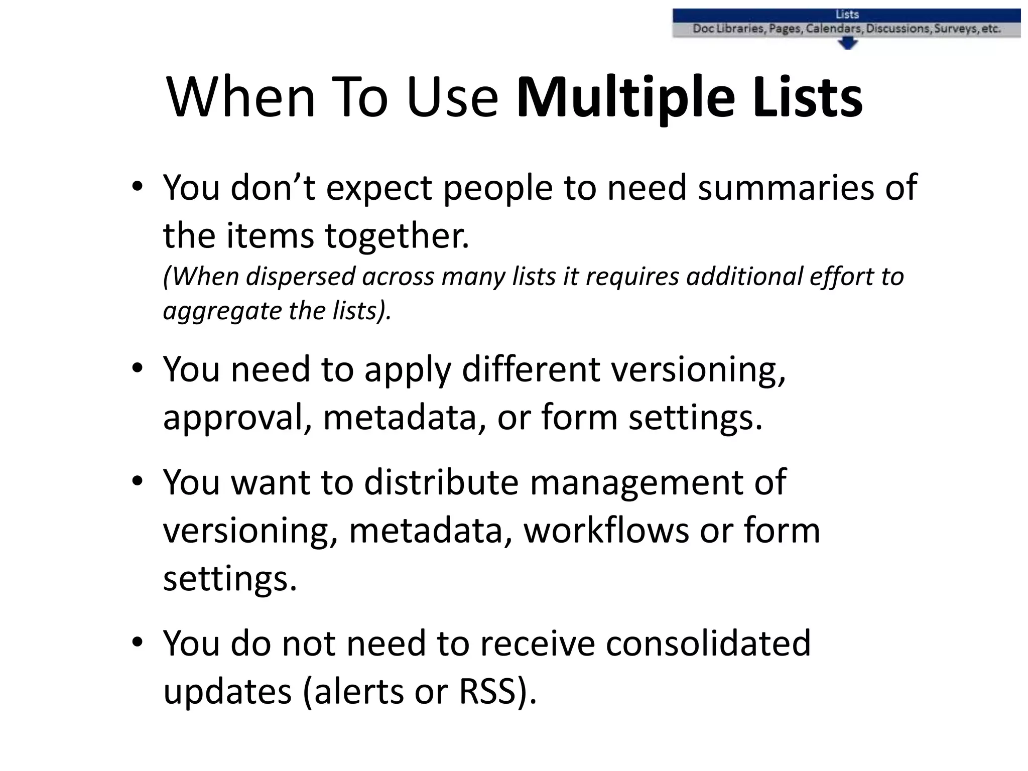 When To Use Multiple Lists
• You don’t expect people to need summaries of
the items together.
(When dispersed across many lists it requires additional effort to
aggregate the lists).
• You need to apply different versioning,
approval, metadata, or form settings.
• You want to distribute management of
versioning, metadata, workflows or form
settings.
• You do not need to receive consolidated
updates (alerts or RSS).
 