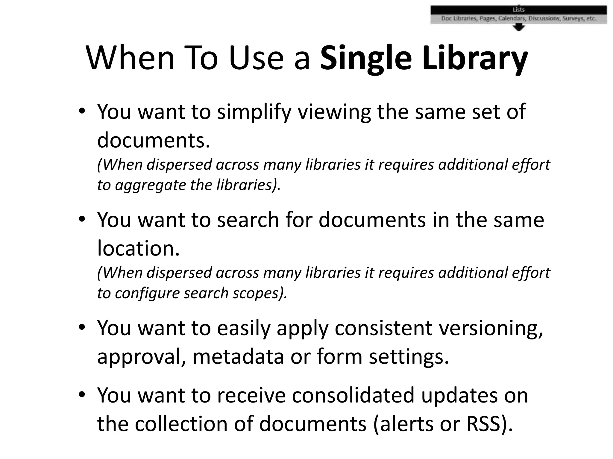 When To Use a Single Library
• You want to simplify viewing the same set of
documents.
(When dispersed across many libraries it requires additional effort
to aggregate the libraries).
• You want to search for documents in the same
location.
(When dispersed across many libraries it requires additional effort
to configure search scopes).
• You want to easily apply consistent versioning,
approval, metadata or form settings.
• You want to receive consolidated updates on
the collection of documents (alerts or RSS).
 