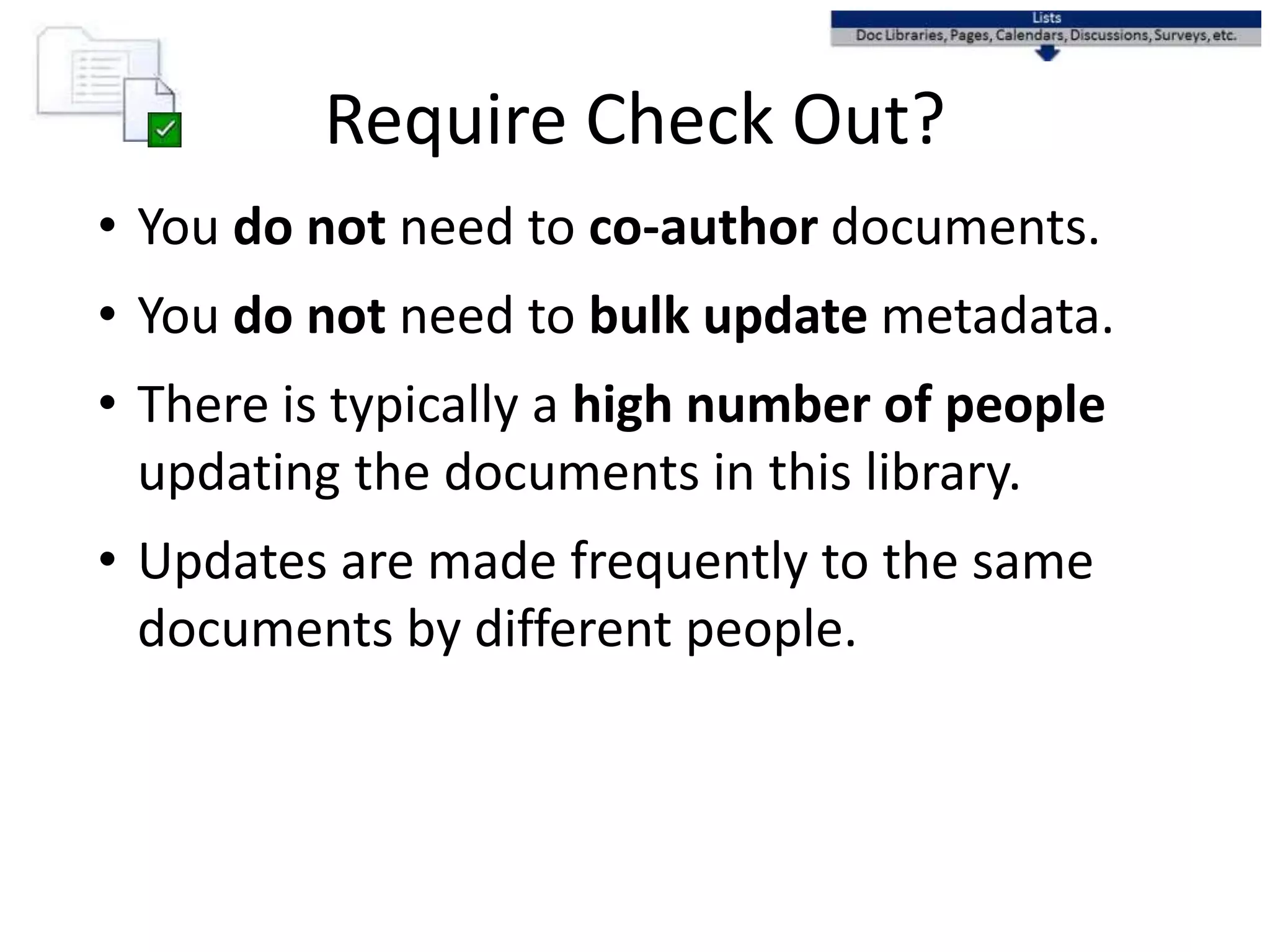Require Check Out?
• You do not need to co-author documents.
• You do not need to bulk update metadata.
• There is typically a high number of people
updating the documents in this library.
• Updates are made frequently to the same
documents by different people.
 