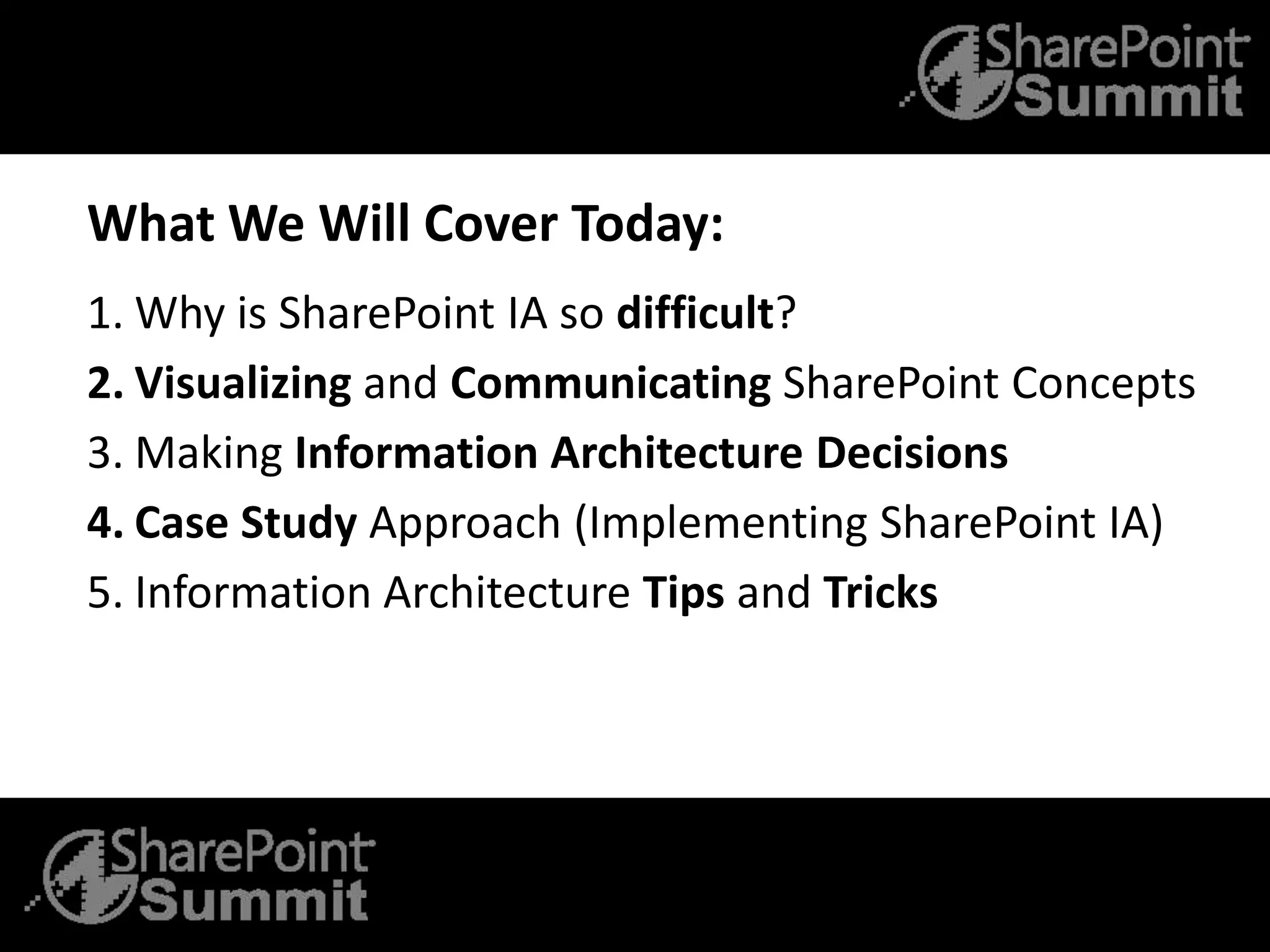 What We Will Cover Today:
1. Why is SharePoint IA so difficult?
2. Visualizing and Communicating SharePoint Concepts
3. Making Information Architecture Decisions
4. Case Study Approach (Implementing SharePoint IA)
5. Information Architecture Tips and Tricks
 