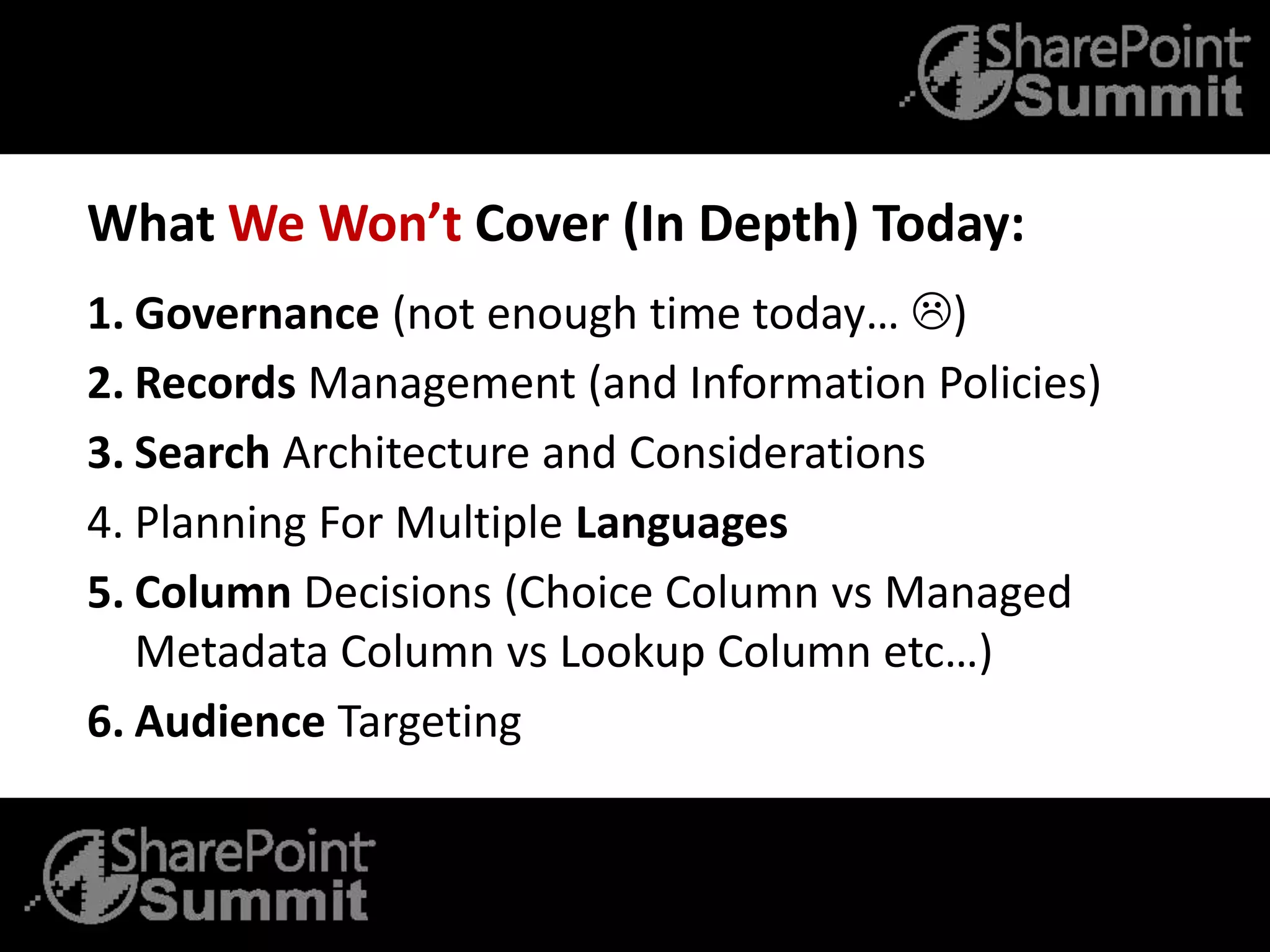 What We Won’t Cover (In Depth) Today:
1. Governance (not enough time today… )
2. Records Management (and Information Policies)
3. Search Architecture and Considerations
4. Planning For Multiple Languages
5. Column Decisions (Choice Column vs Managed
Metadata Column vs Lookup Column etc…)
6. Audience Targeting
 