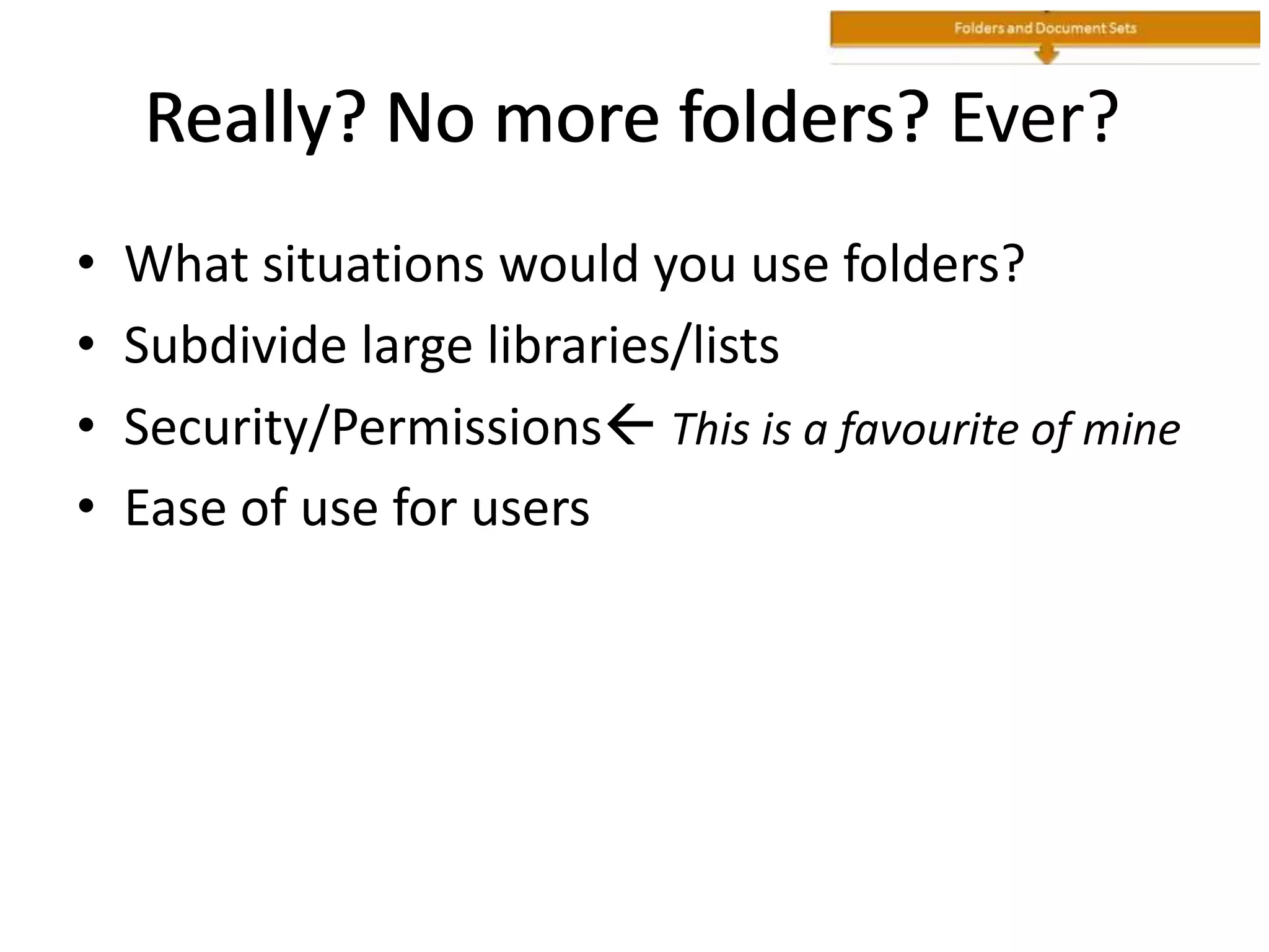 Really? No more folders? Ever?
• What situations would you use folders?
• Subdivide large libraries/lists
• Security/Permissions This is a favourite of mine
• Ease of use for users
Really? No more folders?Really?
 