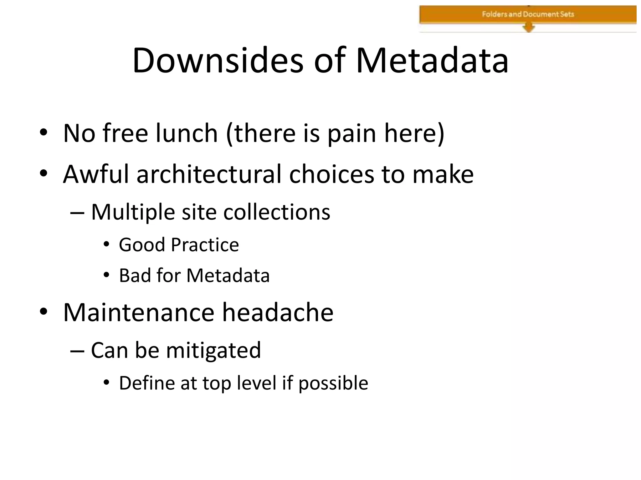 Downsides of Metadata
• No free lunch (there is pain here)
• Awful architectural choices to make
– Multiple site collections
• Good Practice
• Bad for Metadata
• Maintenance headache
– Can be mitigated
• Define at top level if possible
 