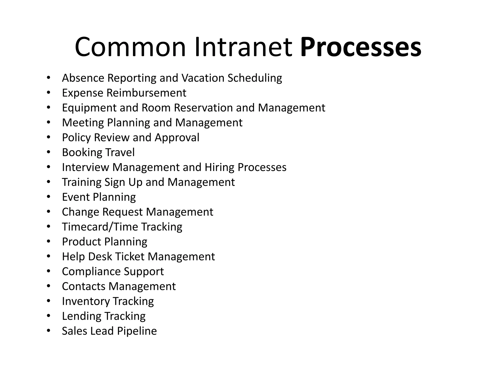 Common Intranet Processes
• Absence Reporting and Vacation Scheduling
• Expense Reimbursement
• Equipment and Room Reservation and Management
• Meeting Planning and Management
• Policy Review and Approval
• Booking Travel
• Interview Management and Hiring Processes
• Training Sign Up and Management
• Event Planning
• Change Request Management
• Timecard/Time Tracking
• Product Planning
• Help Desk Ticket Management
• Compliance Support
• Contacts Management
• Inventory Tracking
• Lending Tracking
• Sales Lead Pipeline
 