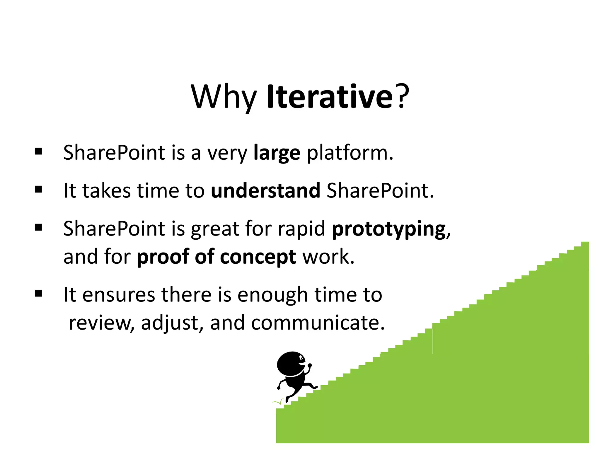 Why Iterative?
 SharePoint is a very large platform.
 It takes time to understand SharePoint.
 SharePoint is great for rapid prototyping,
and for proof of concept work.
 It ensures there is enough time to
review, adjust, and communicate.
 