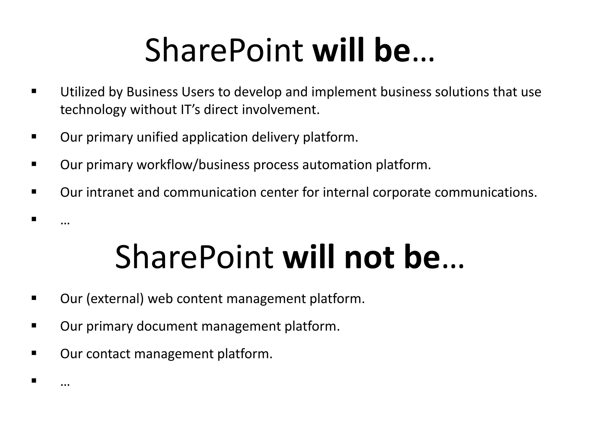  Utilized by Business Users to develop and implement business solutions that use
technology without IT’s direct involvement.
 Our primary unified application delivery platform.
 Our primary workflow/business process automation platform.
 Our intranet and communication center for internal corporate communications.
 …
SharePoint will be…
 Our (external) web content management platform.
 Our primary document management platform.
 Our contact management platform.
 …
SharePoint will not be…
 