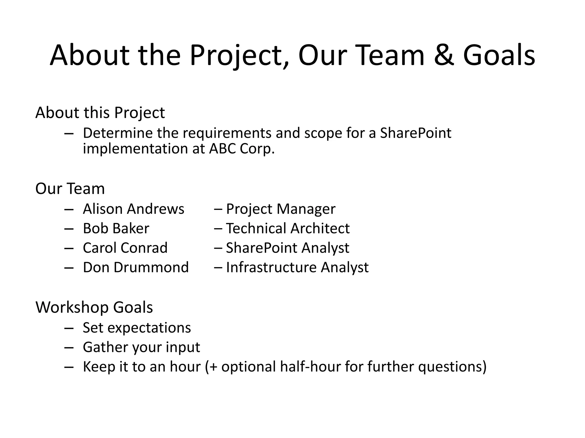 About the Project, Our Team & Goals
About this Project
– Determine the requirements and scope for a SharePoint
implementation at ABC Corp.
Our Team
– Alison Andrews – Project Manager
– Bob Baker – Technical Architect
– Carol Conrad – SharePoint Analyst
– Don Drummond – Infrastructure Analyst
Workshop Goals
– Set expectations
– Gather your input
– Keep it to an hour (+ optional half-hour for further questions)
 